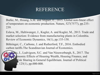 REFERENCE
Burke, M., Hsiang, S.M. and Miguel, E., 2015. Global non-linear effect
of temperature on economic production. Nature, 527(7577), pp.235-
239.
Eslava, M., Haltiwanger, J., Kugler, A. and Kugler, M., 2013. Trade and
market selection: Evidence from manufacturing plants in Colombia.
Review of Economic Dynamics, 16(1), pp.135-158.
Böhringer, C., Carbone, J. and Rutherford, T.F., 2016. Embodied
carbon tariffs.The Scandinavian Journal of Economics.
Favilukis, J., Ludvigson, S.C. and Van Nieuwerburgh, S., 2017. The
Macroeconomic Effects of Housing Wealth, Housing Finance, and
Limited Risk Sharing in General Equilibrium. Journal of Political
Economy, 125(1), pp.000-000.
 