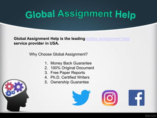 Global Assignment Help is the leading online assignment help
service provider in USA.
Why Choose Global Assignment?
1. Money Back Guarantee
2. 100% Original Document
3. Free Paper Reports
4. Ph.D. Certified Writers
5. Ownership Guarantee
 