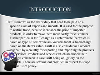 INTRODUCTION
Tariff is known as the tax or duty that need to be paid on a
specific class of exports and imports. It is used for the purpose
to restrict trade, because it enhance the price of imported
products, in order to make them more costly for customers.
Further particular tariff charge as a determinate fee which is
based on type of item while ad- valorem tariff is fixed charge
based on the item's value. Tariff is also consider as a amount
that paid by a country for exporting and importing the products
and services. Products and services which are traded their
price get enhanced in case tariff being obligatory on the
products. There are several tool provided in respect to shape
mercantilism policy.
 