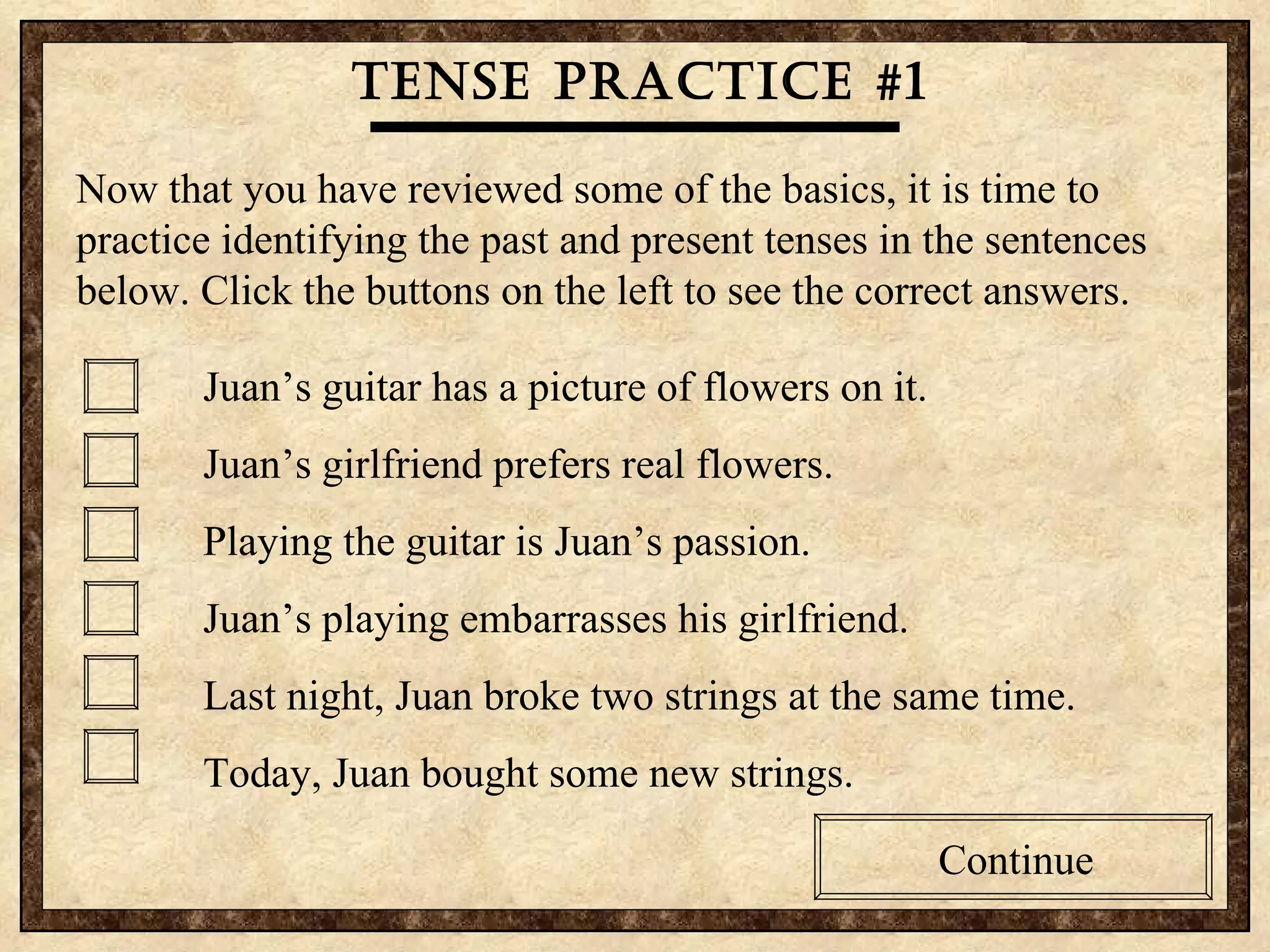Tense practice #1 Now that you have reviewed some of the basics, it is time to practice identifying the past and present tenses in the sentences below. Click the buttons on the left to see the correct answers.  Juan’s guitar has a picture of flowers on it. Juan’s girlfriend prefers real flowers. Playing the guitar is Juan’s passion.  Juan’s playing embarrasses his girlfriend. Last night, Juan broke two strings at the same time. Today, Juan bought some new strings. Continue Tense practice #1 