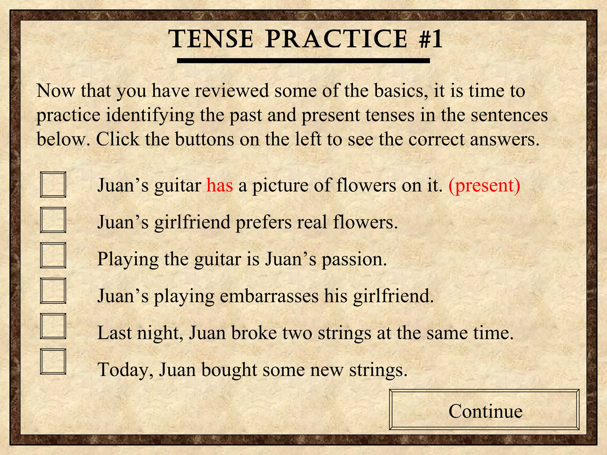 Tense practice #1 Now that you have reviewed some of the basics, it is time to practice identifying the past and present tenses in the sentences below. Click the buttons on the left to see the correct answers. Juan’s guitar  has  a picture of flowers on it.  (present) Juan’s girlfriend prefers real flowers. Playing the guitar is Juan’s passion.  Juan’s playing embarrasses his girlfriend. Last night, Juan broke two strings at the same time. Today, Juan bought some new strings. Continue 