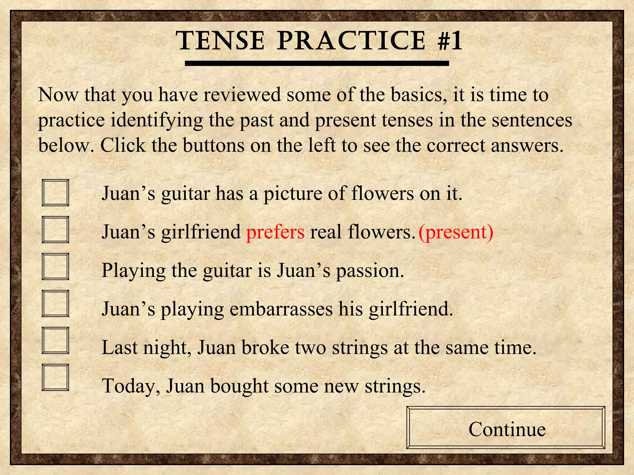 Tense practice #1 Now that you have reviewed some of the basics, it is time to practice identifying the past and present tenses in the sentences below. Click the buttons on the left to see the correct answers. Juan’s guitar has a picture of flowers on it. Juan’s girlfriend  prefers  real flowers. (present) Playing the guitar is Juan’s passion.  Juan’s playing embarrasses his girlfriend. Last night, Juan broke two strings at the same time. Today, Juan bought some new strings. Continue 