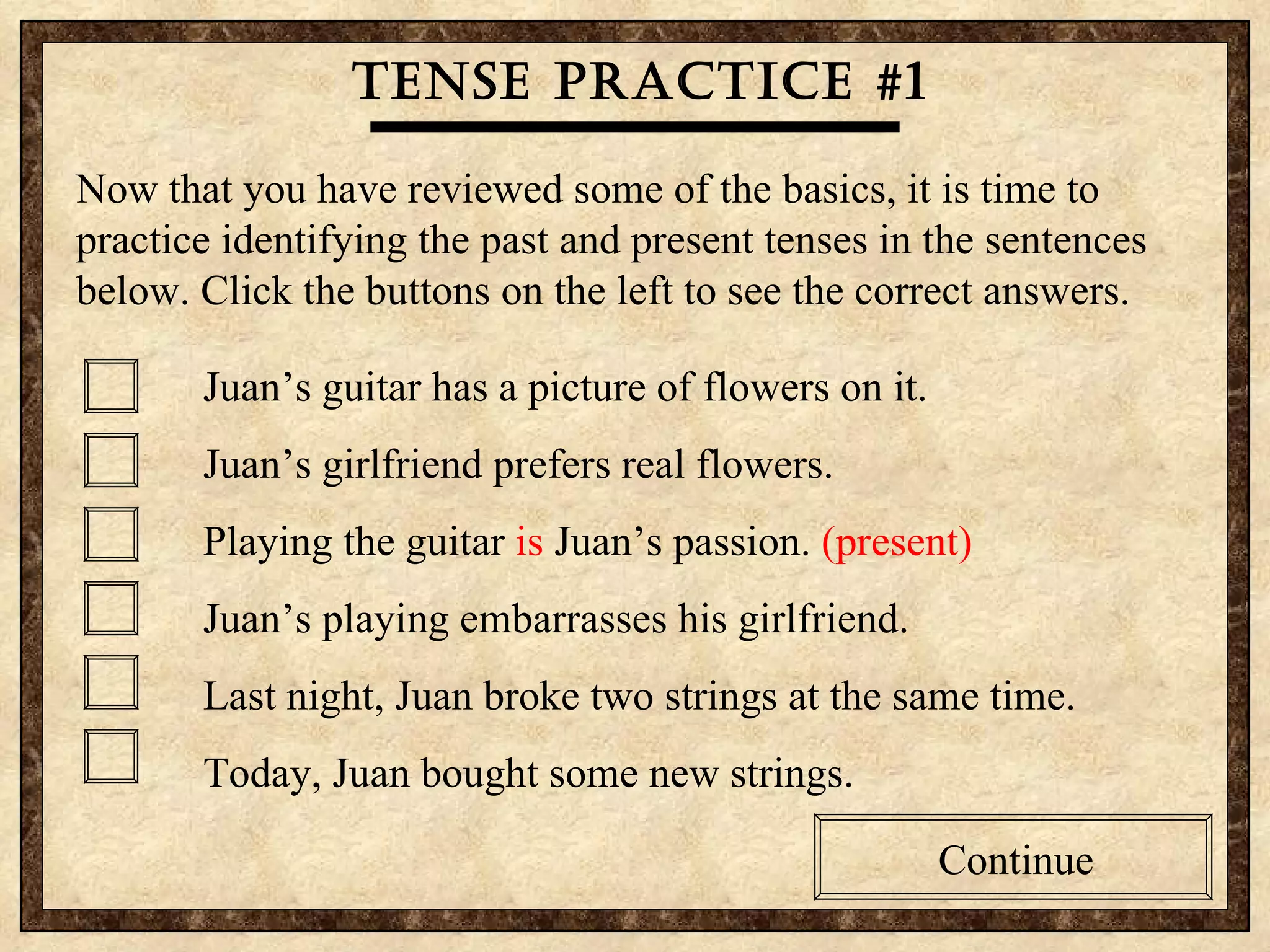 Tense practice #1 Now that you have reviewed some of the basics, it is time to practice identifying the past and present tenses in the sentences below. Click the buttons on the left to see the correct answers. Juan’s guitar has a picture of flowers on it. Juan’s girlfriend prefers real flowers. Playing the guitar  is  Juan’s passion.  (present)   Juan’s playing embarrasses his girlfriend. Last night, Juan broke two strings at the same time. Today, Juan bought some new strings. Continue 