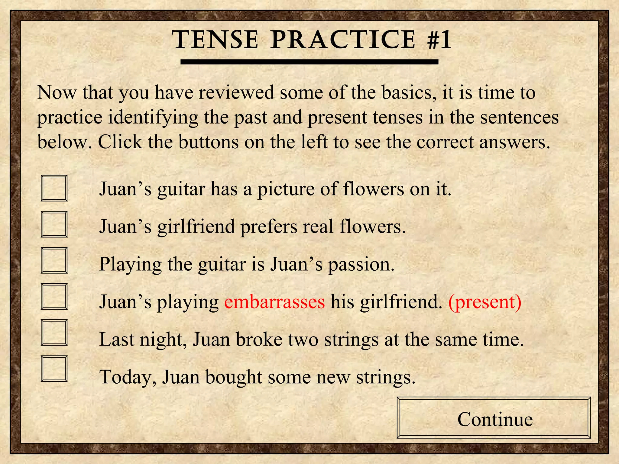 Tense practice #1 Now that you have reviewed some of the basics, it is time to practice identifying the past and present tenses in the sentences below. Click the buttons on the left to see the correct answers. Juan’s guitar has a picture of flowers on it. Juan’s girlfriend prefers real flowers. Playing the guitar is Juan’s passion.  Juan’s playing  embarrasses  his girlfriend.  (present) Last night, Juan broke two strings at the same time. Today, Juan bought some new strings. Continue 