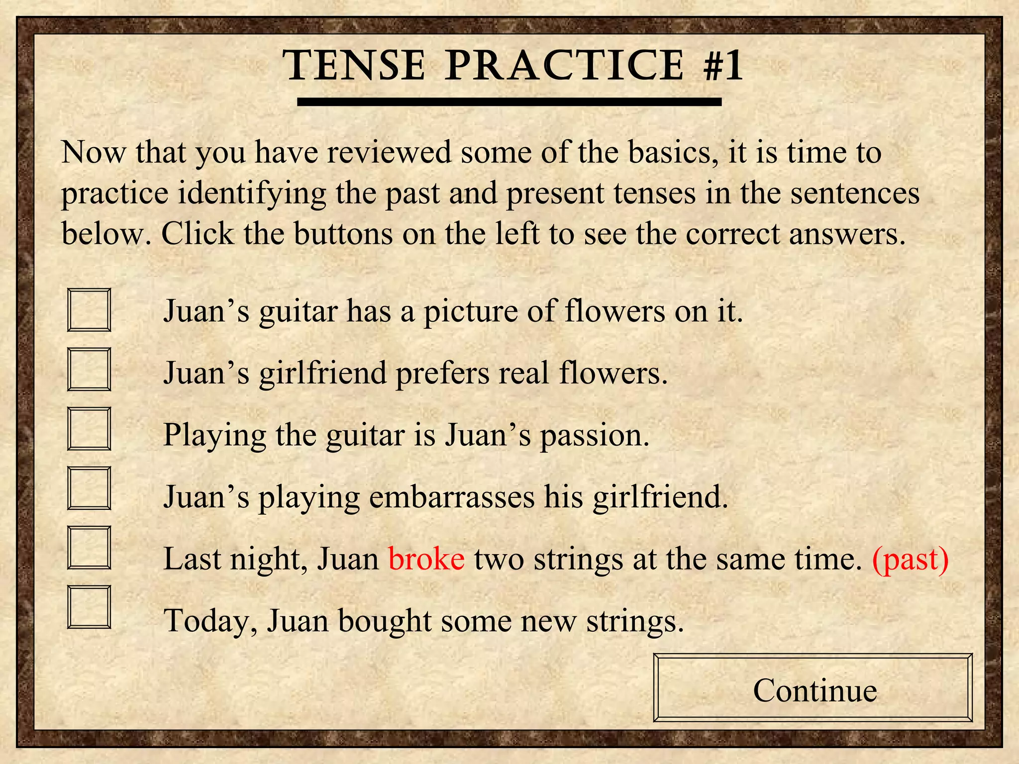 Tense practice #1 Now that you have reviewed some of the basics, it is time to practice identifying the past and present tenses in the sentences below. Click the buttons on the left to see the correct answers. Juan’s guitar has a picture of flowers on it. Juan’s girlfriend prefers real flowers. Playing the guitar is Juan’s passion.  Juan’s playing embarrasses his girlfriend. Last night, Juan  broke  two strings at the same time.  (past) Today, Juan bought some new strings. Continue 