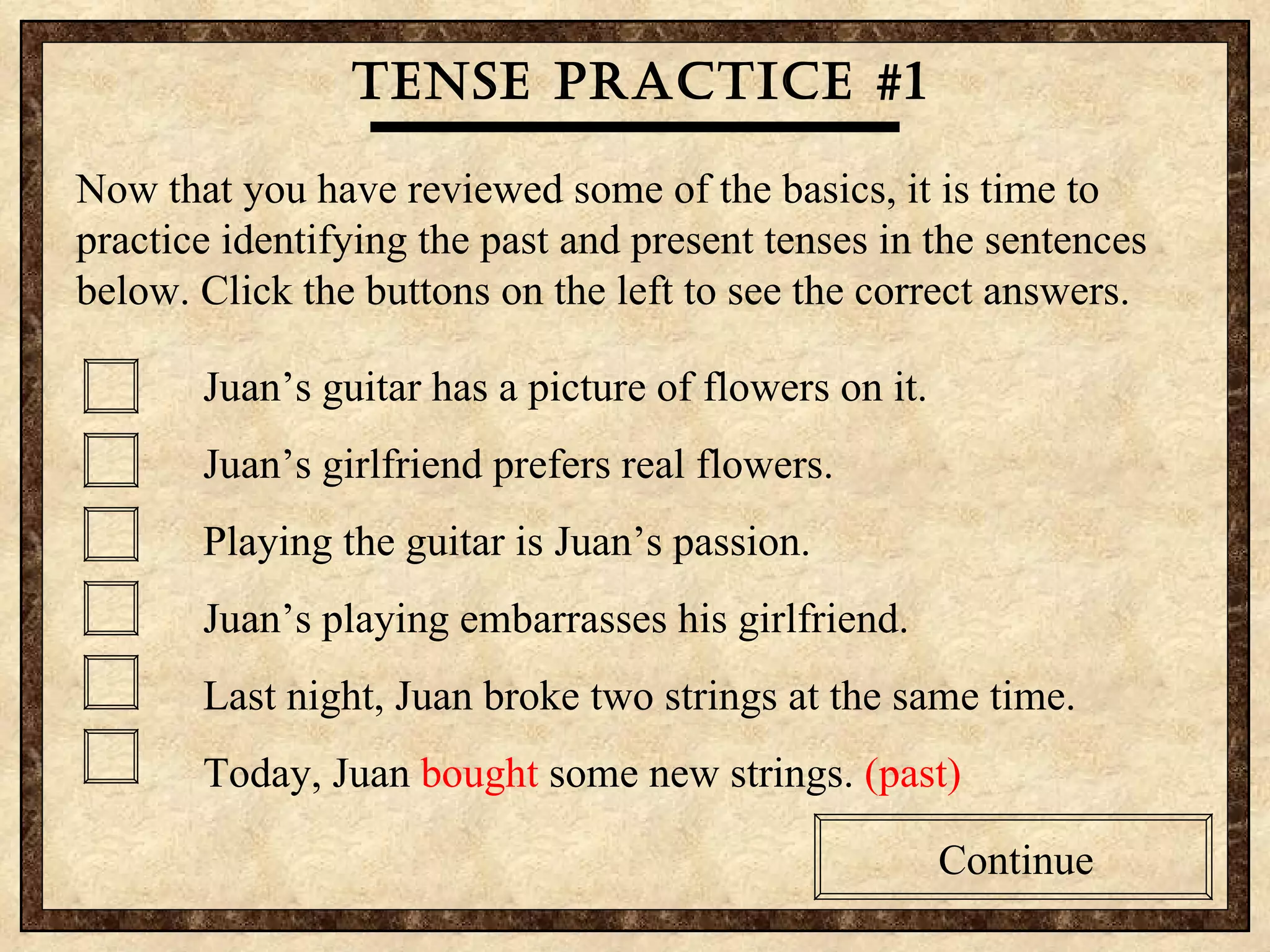 If you are making a statement about something that is limited to the past, use the past tense. If you are making a statement about something that is not limited to the past, use the present tense The Bottom Line Tense practice #1 Now that you have reviewed some of the basics, it is time to practice identifying the past and present tenses in the sentences below. Click the buttons on the left to see the correct answers. Juan’s guitar has a picture of flowers on it. Juan’s girlfriend prefers real flowers. Playing the guitar is Juan’s passion.  Juan’s playing embarrasses his girlfriend. Last night, Juan broke two strings at the same time. Today, Juan  bought  some new strings.  (past) Continue 
