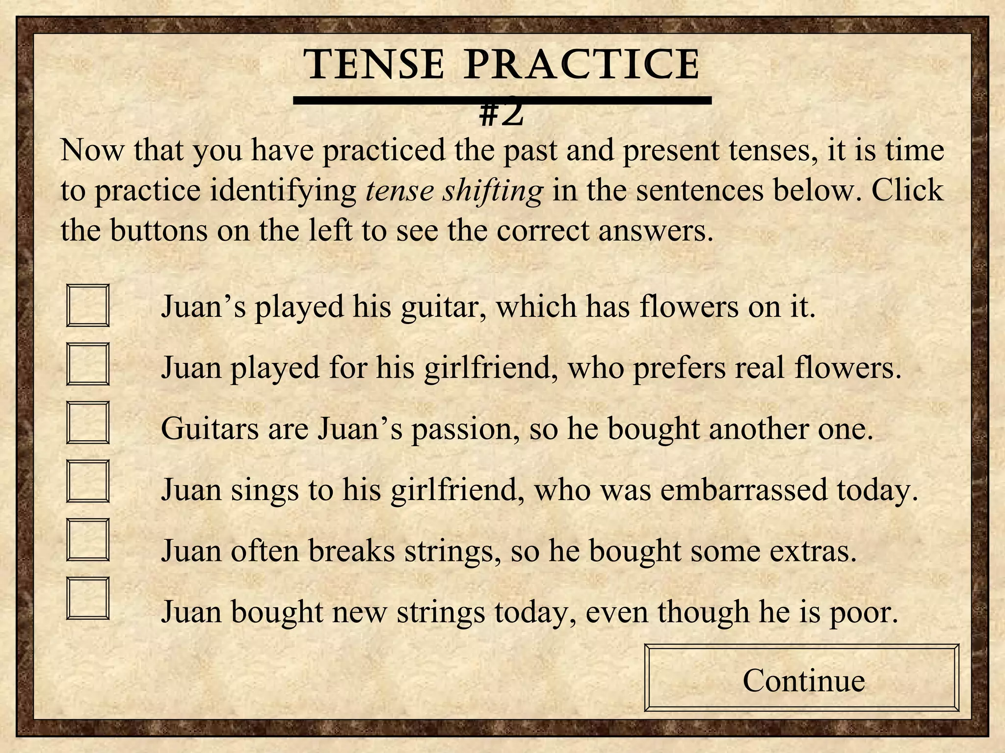 Tense practice #2 Now that you have practiced the past and present tenses, it is time to practice identifying  tense shifting  in the sentences below. Click the buttons on the left to see the correct answers.  Juan’s played his guitar, which has flowers on it. Juan played for his girlfriend, who prefers real flowers. Guitars are Juan’s passion, so he bought another one. Juan sings to his girlfriend, who was embarrassed today. Juan often breaks strings, so he bought some extras. Juan bought new strings today, even though he is poor. Continue Tense practice #2 