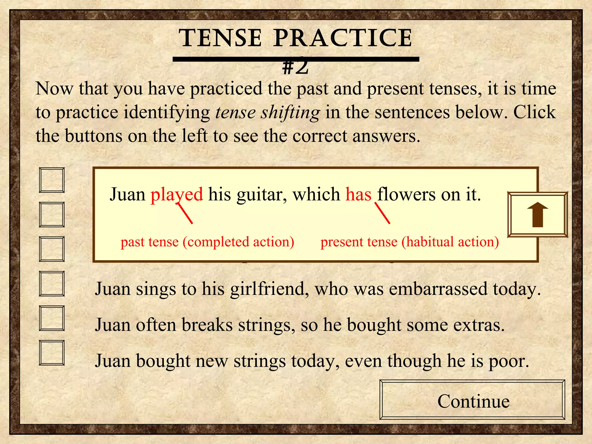 Tense practice #2 Now that you have practiced the past and present tenses, it is time to practice identifying  tense shifting  in the sentences below. Click the buttons on the left to see the correct answers.  Juan’s played his guitar, which has flowers on it. Juan played for his girlfriend, who prefers real flowers. Guitars are Juan’s passion, so he bought another one. Juan sings to his girlfriend, who was embarrassed today. Juan often breaks strings, so he bought some extras. Juan bought new strings today, even though he is poor. Continue Tense practice #2 Now that you have practiced the past and present tenses, it is time to practice identifying  tense shifting  in the sentences below. Click the buttons on the left to see the correct answers.  Juan’s played his guitar, which has flowers on it. Juan played for his girlfriend, who prefers real flowers. Guitars are Juan’s passion, so he bought another one. Juan sings to his girlfriend, who was embarrassed today. Juan often breaks strings, so he bought some extras. Juan bought new strings today, even though he is poor. Continue Tense practice #2 Juan  played  his guitar, which  has  flowers on it. past tense (completed action)  present tense (habitual action) 