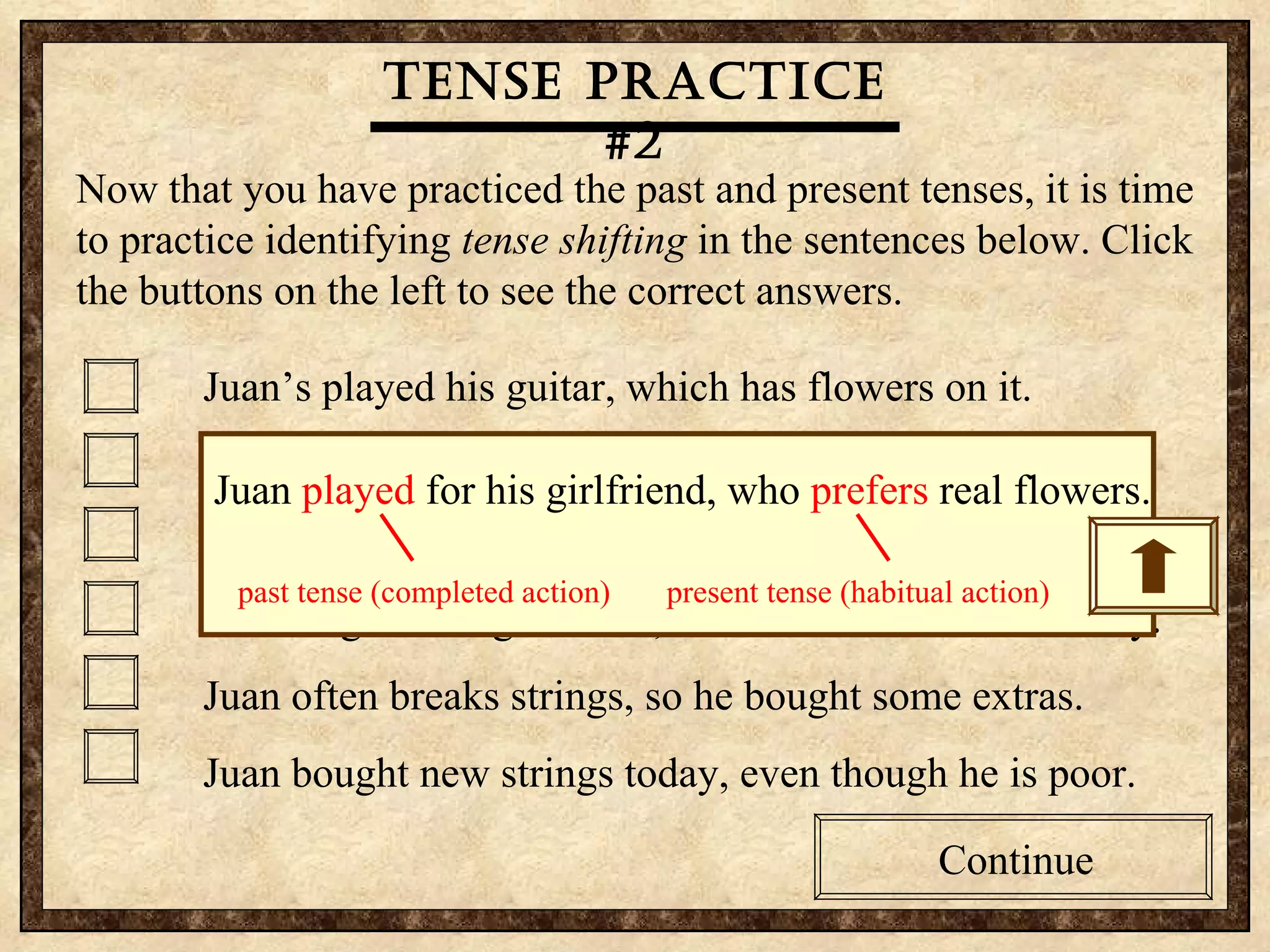 Tense practice #2 Now that you have practiced the past and present tenses, it is time to practice identifying  tense shifting  in the sentences below. Click the buttons on the left to see the correct answers.  Juan’s played his guitar, which has flowers on it. Juan played for his girlfriend, who prefers real flowers. Guitars are Juan’s passion, so he bought another one. Juan sings to his girlfriend, who was embarrassed today. Juan often breaks strings, so he bought some extras. Juan bought new strings today, even though he is poor. Continue Tense practice #2 Now that you have practiced the past and present tenses, it is time to practice identifying  tense shifting  in the sentences below. Click the buttons on the left to see the correct answers.  Juan’s played his guitar, which has flowers on it. Juan played for his girlfriend, who prefers real flowers. Guitars are Juan’s passion, so he bought another one. Juan sings to his girlfriend, who was embarrassed today. Juan often breaks strings, so he bought some extras. Juan bought new strings today, even though he is poor. Continue Tense practice #2 Juan  played  for his girlfriend, who  prefers  real flowers. past tense (completed action)  present tense (habitual action) 