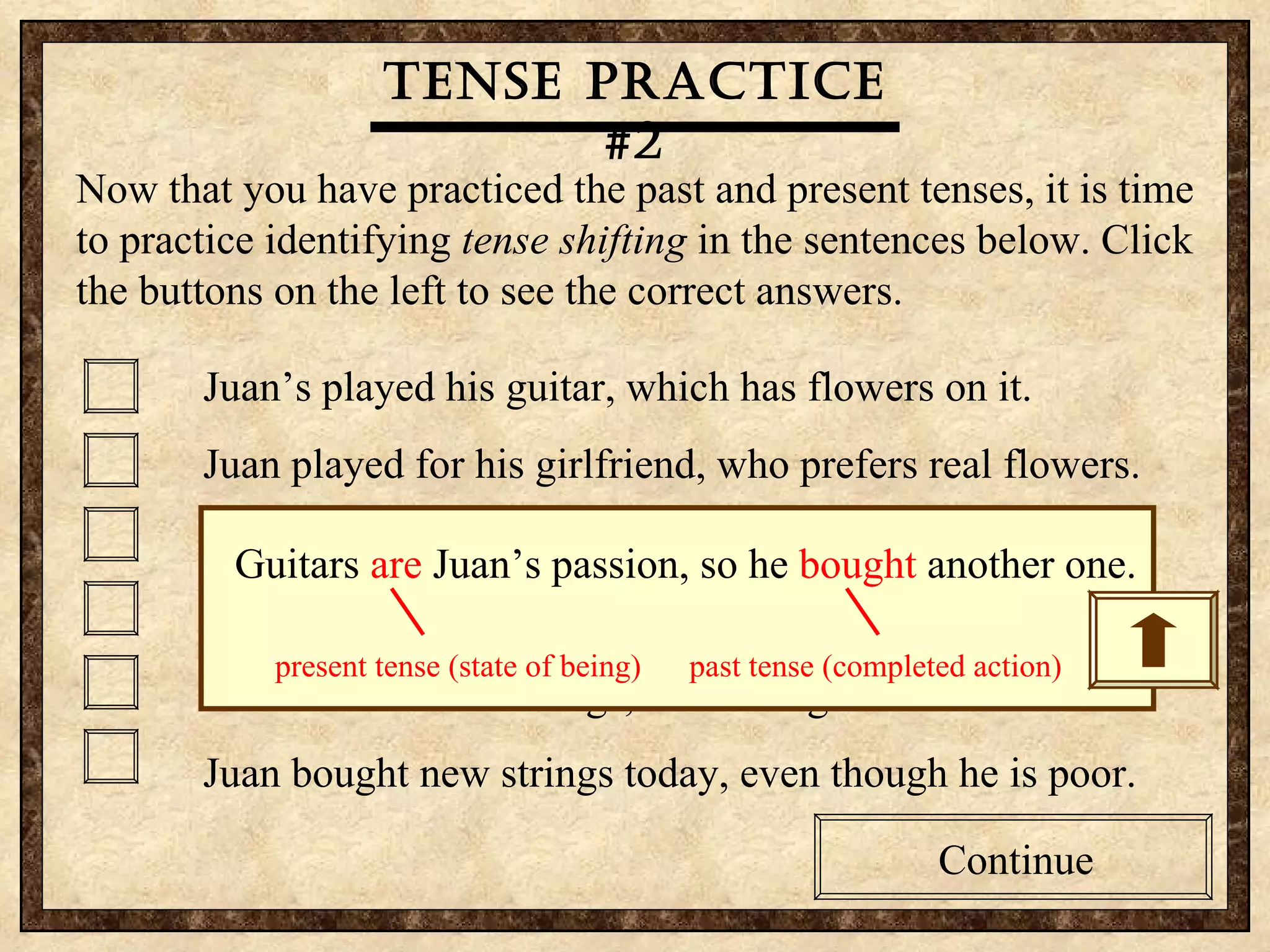 Tense practice #2 Now that you have practiced the past and present tenses, it is time to practice identifying  tense shifting  in the sentences below. Click the buttons on the left to see the correct answers.  Juan’s played his guitar, which has flowers on it. Juan played for his girlfriend, who prefers real flowers. Guitars are Juan’s passion, so he bought another one. Juan sings to his girlfriend, who was embarrassed today. Juan often breaks strings, so he bought some extras. Juan bought new strings today, even though he is poor. Continue Tense practice #2 Now that you have practiced the past and present tenses, it is time to practice identifying  tense shifting  in the sentences below. Click the buttons on the left to see the correct answers.  Juan’s played his guitar, which has flowers on it. Juan played for his girlfriend, who prefers real flowers. Guitars are Juan’s passion, so he bought another one. Juan sings to his girlfriend, who was embarrassed today. Juan often breaks strings, so he bought some extras. Juan bought new strings today, even though he is poor. Continue Tense practice #2 Guitars  are  Juan’s passion, so he  bought  another one. present tense (state of being)  past tense (completed action)  