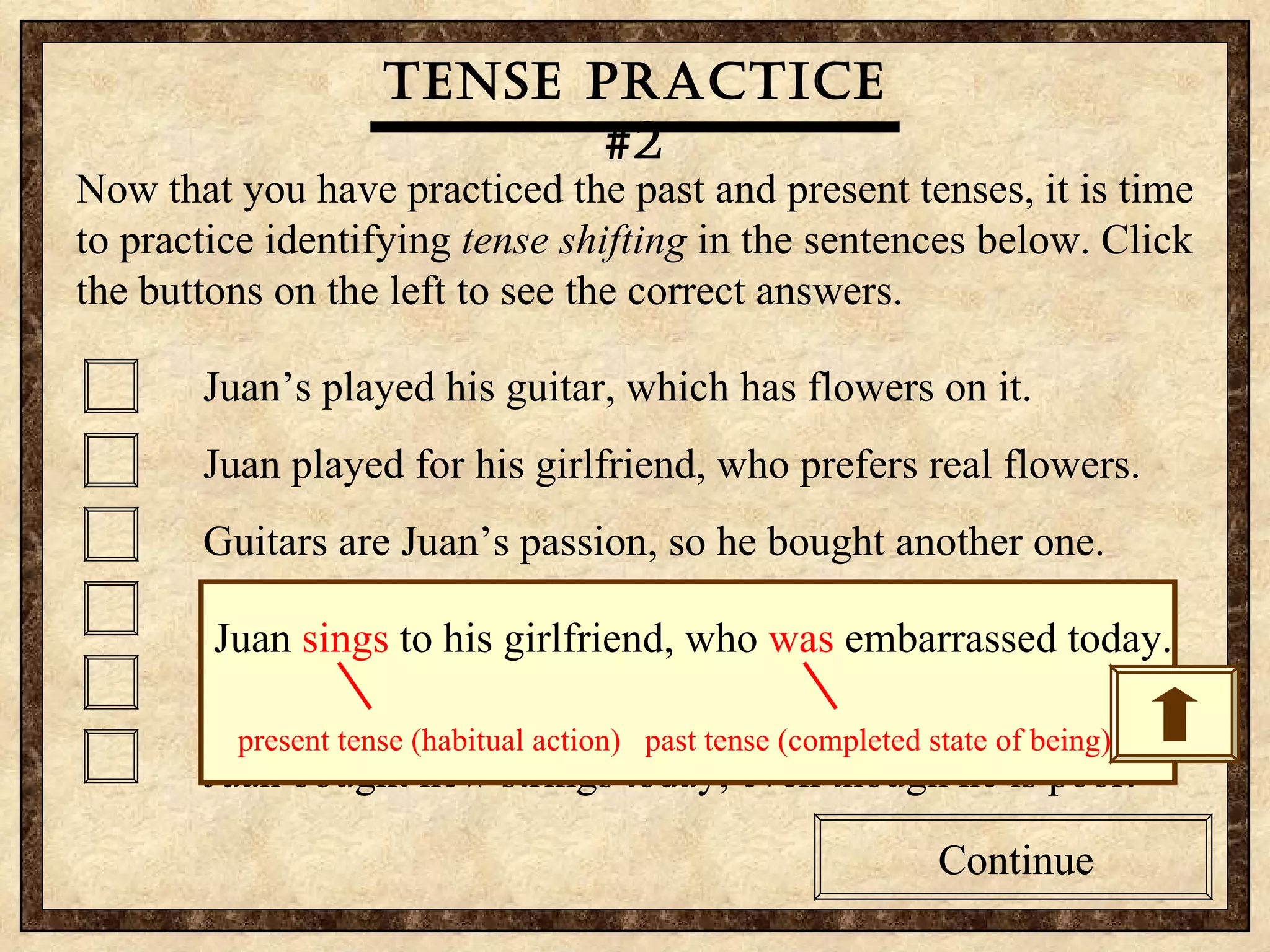 Tense practice #2 Now that you have practiced the past and present tenses, it is time to practice identifying  tense shifting  in the sentences below. Click the buttons on the left to see the correct answers.  Juan’s played his guitar, which has flowers on it. Juan played for his girlfriend, who prefers real flowers. Guitars are Juan’s passion, so he bought another one. Juan sings to his girlfriend, who was embarrassed today. Juan often breaks strings, so he bought some extras. Juan bought new strings today, even though he is poor. Tense practice #2 Now that you have practiced the past and present tenses, it is time to practice identifying  tense shifting  in the sentences below. Click the buttons on the left to see the correct answers.  Juan’s played his guitar, which has flowers on it. Juan played for his girlfriend, who prefers real flowers. Guitars are Juan’s passion, so he bought another one. Juan sings to his girlfriend, who was embarrassed today. Juan often breaks strings, so he bought some extras. Juan bought new strings today, even though he is poor. Tense practice #2 Continue Continue Juan  sings  to his girlfriend, who  was  embarrassed today. present tense (habitual action)  past tense (completed state of being)  