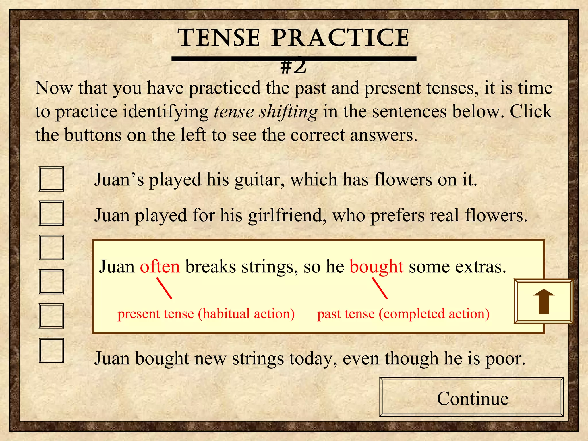 Tense practice #2 Now that you have practiced the past and present tenses, it is time to practice identifying  tense shifting  in the sentences below. Click the buttons on the left to see the correct answers.  Juan’s played his guitar, which has flowers on it. Juan played for his girlfriend, who prefers real flowers. Guitars are Juan’s passion, so he bought another one. Juan sings to his girlfriend, who was embarrassed today. Juan often breaks strings, so he bought some extras. Juan bought new strings today, even though he is poor. Tense practice #2 Now that you have practiced the past and present tenses, it is time to practice identifying  tense shifting  in the sentences below. Click the buttons on the left to see the correct answers.  Juan’s played his guitar, which has flowers on it. Juan played for his girlfriend, who prefers real flowers. Guitars are Juan’s passion, so he bought another one. Juan sings to his girlfriend, who was embarrassed today. Juan often breaks strings, so he bought some extras. Juan bought new strings today, even though he is poor. Tense practice #2 Continue Continue Juan  often  breaks strings, so he  bought  some extras. present tense (habitual action)  past tense (completed action)  