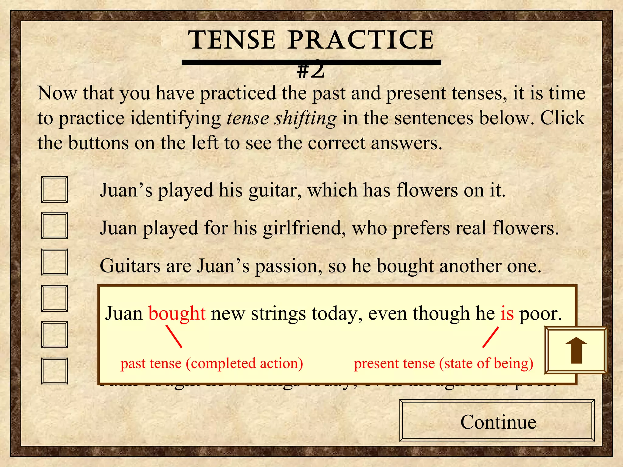 Tense practice #2 Now that you have practiced the past and present tenses, it is time to practice identifying  tense shifting  in the sentences below. Click the buttons on the left to see the correct answers.  Juan’s played his guitar, which has flowers on it. Juan played for his girlfriend, who prefers real flowers. Guitars are Juan’s passion, so he bought another one. Juan sings to his girlfriend, who was embarrassed today. Juan often breaks strings, so he bought some extras. Juan bought new strings today, even though he is poor. Continue Tense practice #2 Now that you have practiced the past and present tenses, it is time to practice identifying  tense shifting  in the sentences below. Click the buttons on the left to see the correct answers.  Juan’s played his guitar, which has flowers on it. Juan played for his girlfriend, who prefers real flowers. Guitars are Juan’s passion, so he bought another one. Juan sings to his girlfriend, who was embarrassed today. Juan often breaks strings, so he bought some extras. Juan bought new strings today, even though he is poor. Continue Tense practice #2 Juan  bought  new strings today, even though he  is  poor. past tense (completed action) present tense (state of being) 