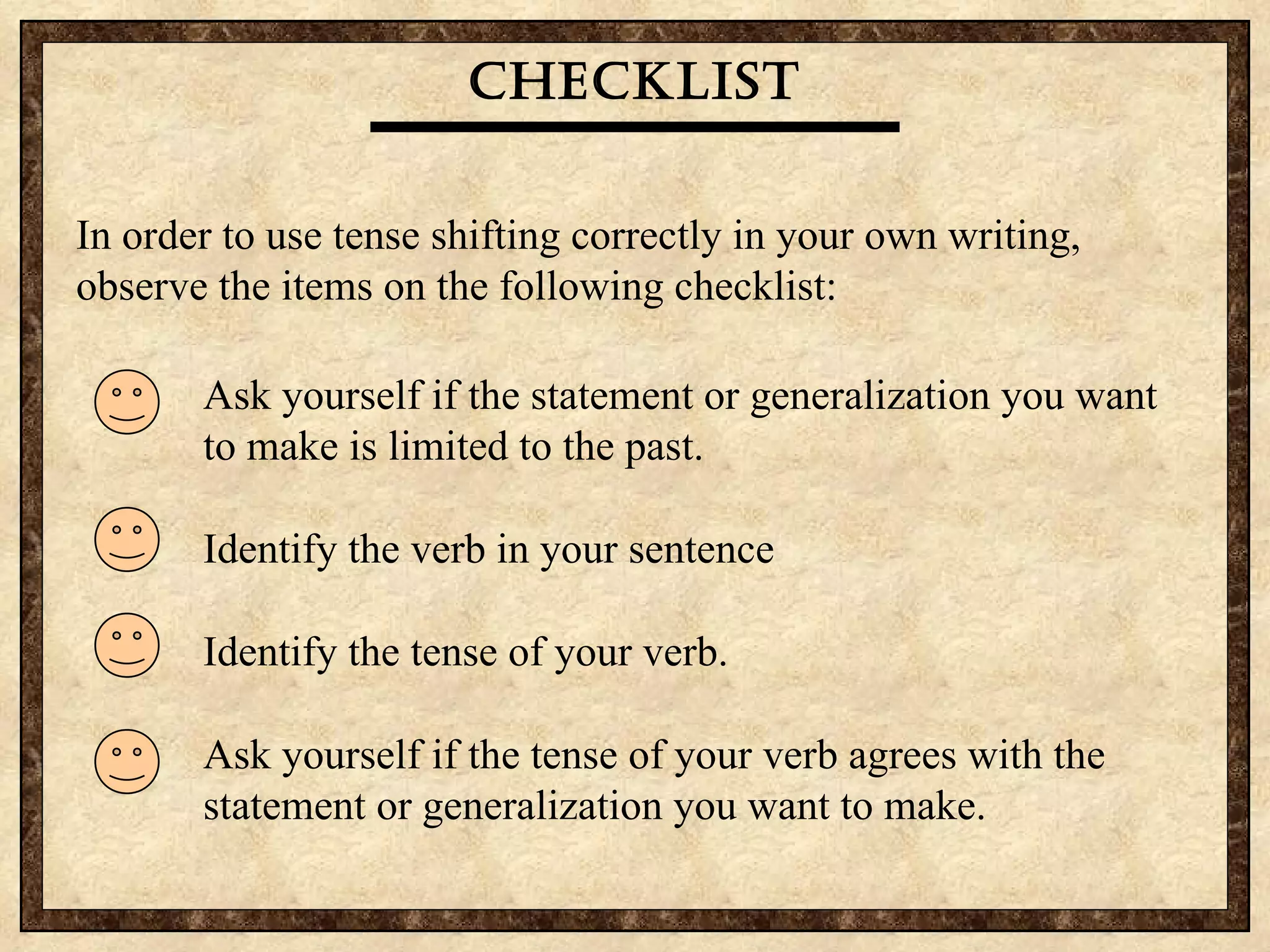 Checklist In order to use tense shifting correctly in your own writing, observe the items on the following checklist: Ask yourself if the statement or generalization you want  to make is limited to the past. Identify the verb in your sentence Identify the tense of your verb. Ask yourself if the tense of your verb agrees with the  statement or generalization you want to make. 
