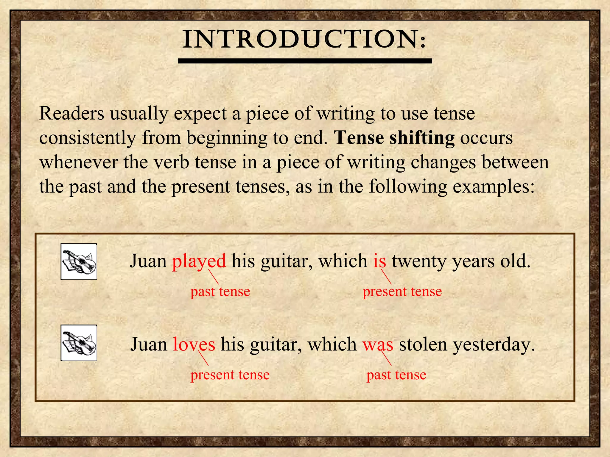 Readers usually expect a piece of writing to use tense consistently from beginning to end.  Tense shifting  occurs whenever the verb tense in a piece of writing changes between the past and the present tenses, as in the following examples: Introduction: Juan  played  his guitar, which  is  twenty years old.   past tense   present tense   Juan  loves  his guitar, which  was  stolen yesterday.   present tense   past tense   
