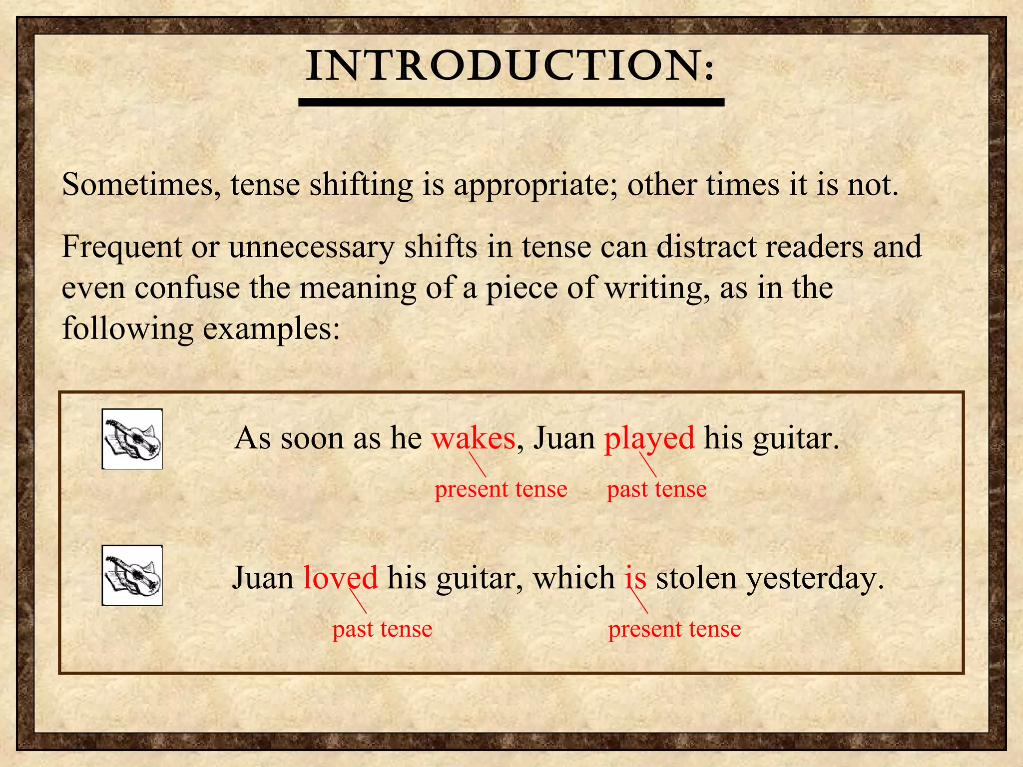 Sometimes, tense shifting is appropriate; other times it is not.  Frequent or unnecessary shifts in tense can distract readers and even confuse the meaning of a piece of writing, as in the following examples: Introduction: Each time he  played  his guitar, Juan  breaks  a string.   past tense   present tense   Juan  loved  his guitar, which is   stolen yesterday. present tense   past tense   As soon as he  wakes , Juan  played  his guitar.   present tense past tense   Juan  loved  his guitar, which  is  stolen yesterday.   past tense   present tense   