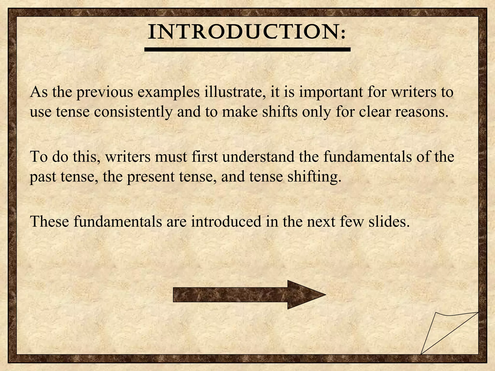 Introduction: As the previous examples illustrate, it is important for writers to use tense consistently and to make shifts only for clear reasons. To do this, writers must first understand the fundamentals of the past tense, the present tense, and tense shifting.  These fundamentals are introduced in the next few slides. 