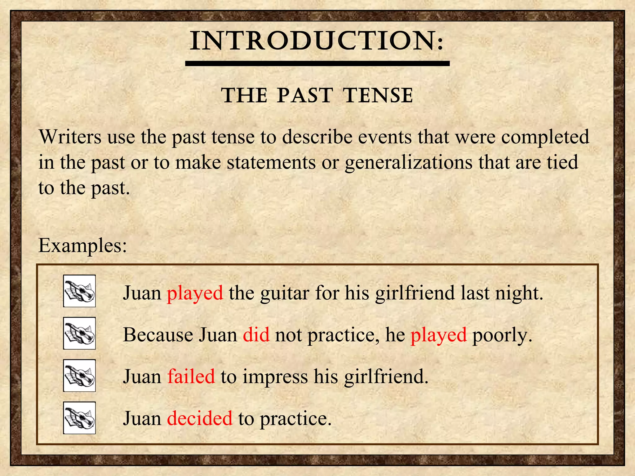 Introduction: The Past Tense Writers use the past tense to describe events that were completed in the past or to make statements or generalizations that are tied to the past.  Examples: Juan  played  the guitar for his girlfriend last night. Because Juan  did  not practice, he  played  poorly. Juan  failed  to impress his girlfriend. Juan  decided  to practice. 