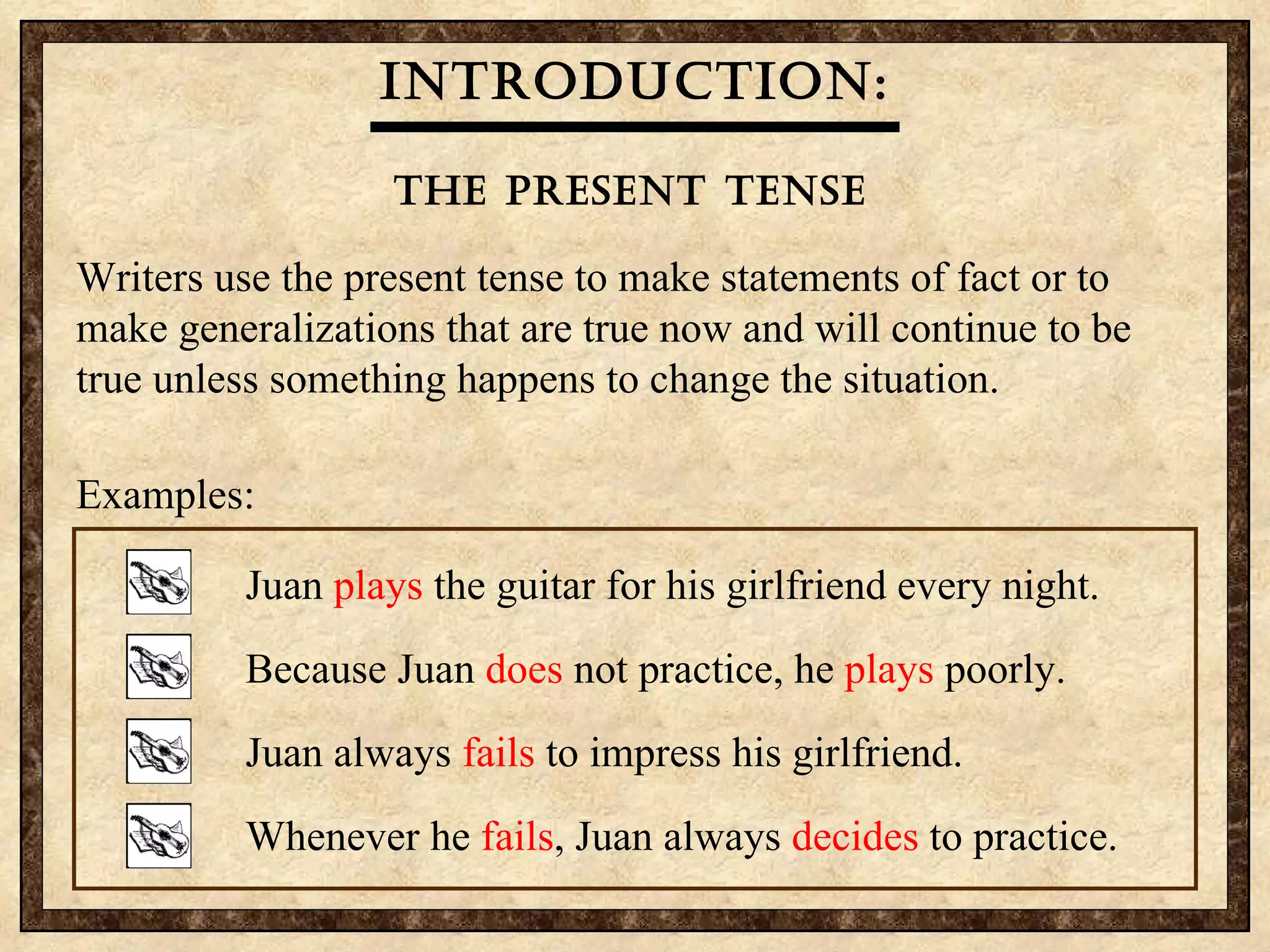 Introduction: The present Tense   Writers use the present tense to make statements of fact or to make generalizations that are true now and will continue to be true unless something happens to change the situation.  Examples: Juan  plays  the guitar for his girlfriend every night. Because Juan  does  not practice, he  plays  poorly. Juan always  fails  to impress his girlfriend. Whenever he  fails , Juan always  decides  to practice. 