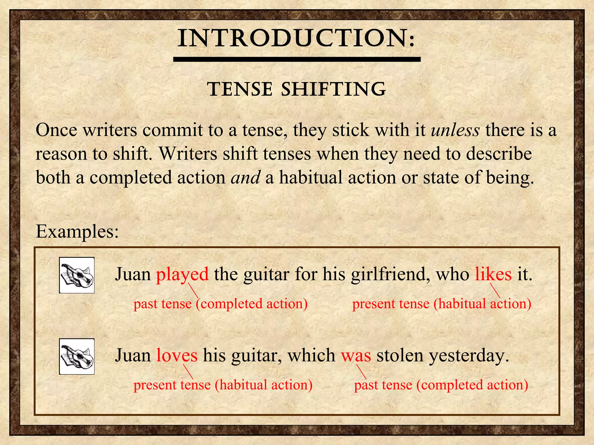 Introduction: Tense shifting Once writers commit to a tense, they stick with it  unless  there is a reason to shift. Writers shift tenses when they need to describe both a completed action  and  a habitual action or state of being. Examples: Juan plays the guitar for his girlfriend every night. Because Juan does not practice, his playing is always poor. Juan always fails to impress his girlfriend. Each time he  played  his guitar, Juan  breaks  a string.   past tense   present tense   Juan  loved  his guitar, which is   stolen yesterday. present tense   past tense   Juan  played  the guitar for his girlfriend, who  likes  it.   past tense (completed action) present tense (habitual action)   Juan  loves  his guitar, which  was  stolen yesterday.   present tense (habitual action)   past tense   (completed action) 