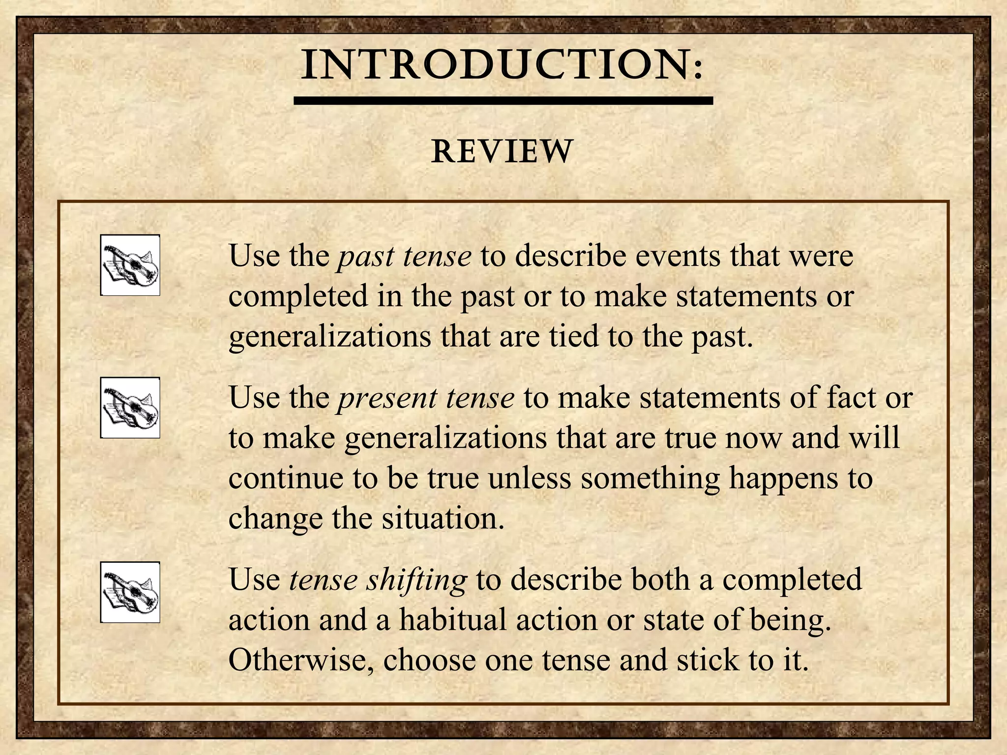 Introduction: review Each time he  played  his guitar, Juan  breaks  a string.   past tense   present tense   Juan  loved  his guitar, which is   stolen yesterday. present tense   past tense   Use the  past tense  to describe events that were completed in the past or to make statements or generalizations that are tied to the past.  Use the  present tense  to make statements of fact or to make generalizations that are true now and will continue to be true unless something happens to change the situation. Use  tense shifting  to describe both a completed action and a habitual action or state of being. Otherwise, choose one tense and stick to it. 