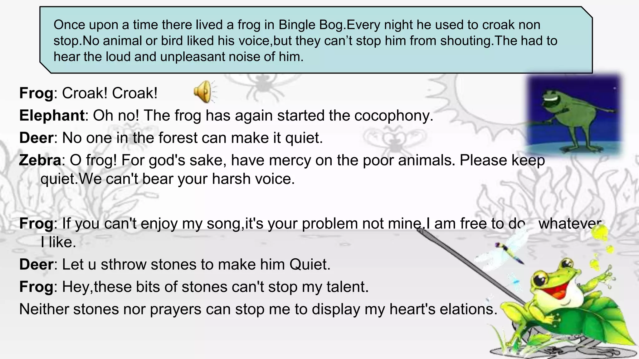 Once upon a time there lived a frog in Bingle Bog.Every night he used to croak non
    stop.No animal or bird liked his voice,but they can’t stop him from shouting.The had to
    hear the loud and unpleasant noise of him.

Frog: Croak! Croak!
Elephant: Oh no! The frog has again started the cocophony.
Deer: No one in the forest can make it quiet.
Zebra: O frog! For god's sake, have mercy on the poor animals. Please keep
   quiet.We can't bear your harsh voice.

Frog: If you can't enjoy my song,it's your problem not mine.I am free to do whatever
   I like.
Deer: Let u sthrow stones to make him Quiet.
Frog: Hey,these bits of stones can't stop my talent.
Neither stones nor prayers can stop me to display my heart's elations.
 