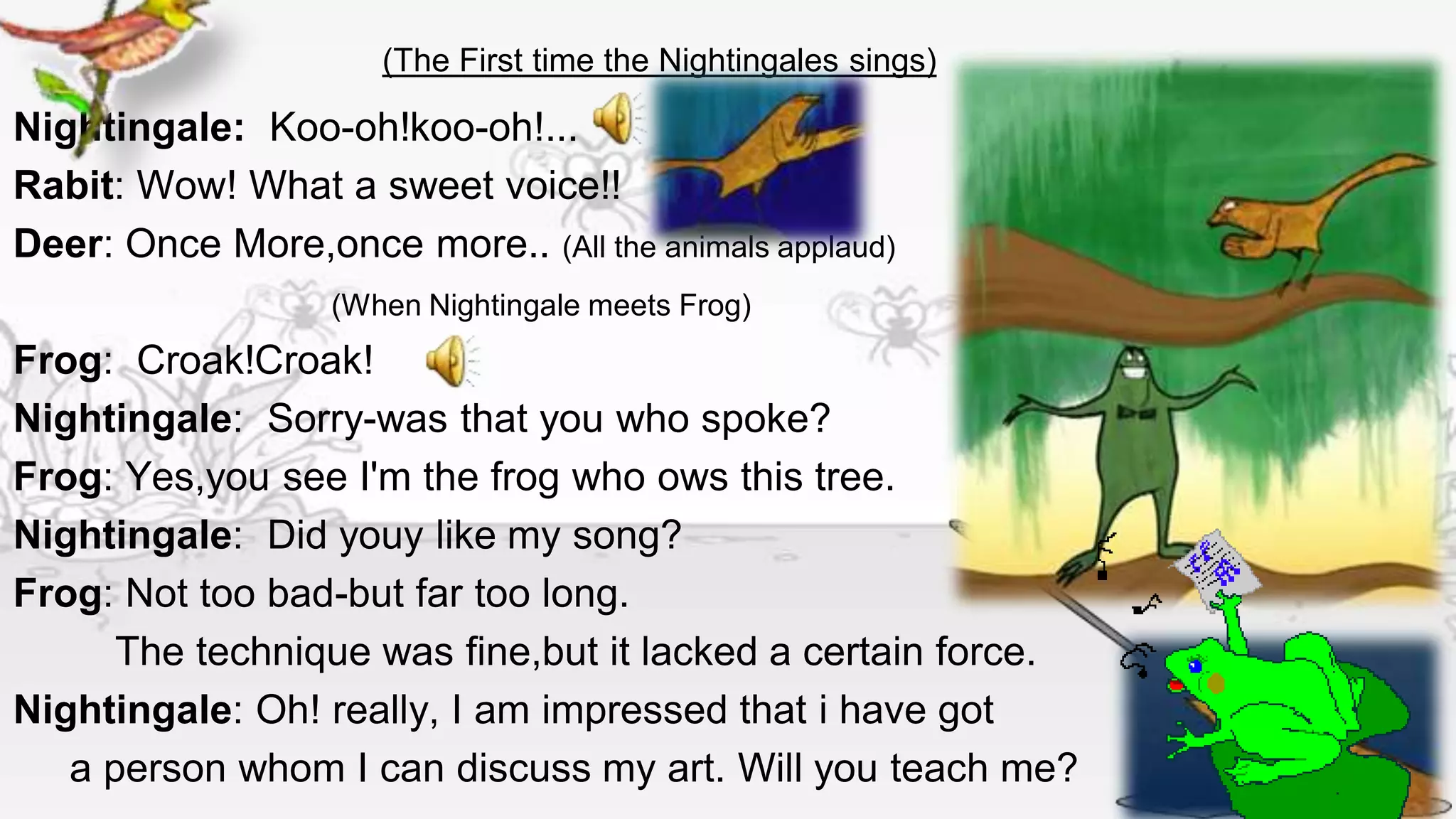 (The First time the Nightingales sings)

Nightingale: Koo-oh!koo-oh!...
Rabit: Wow! What a sweet voice!!
Deer: Once More,once more.. (All the animals applaud)
                   (When Nightingale meets Frog)
Frog: Croak!Croak!
Nightingale: Sorry-was that you who spoke?
Frog: Yes,you see I'm the frog who ows this tree.
Nightingale: Did youy like my song?
Frog: Not too bad-but far too long.
      The technique was fine,but it lacked a certain force.
Nightingale: Oh! really, I am impressed that i have got
   a person whom I can discuss my art. Will you teach me?
 