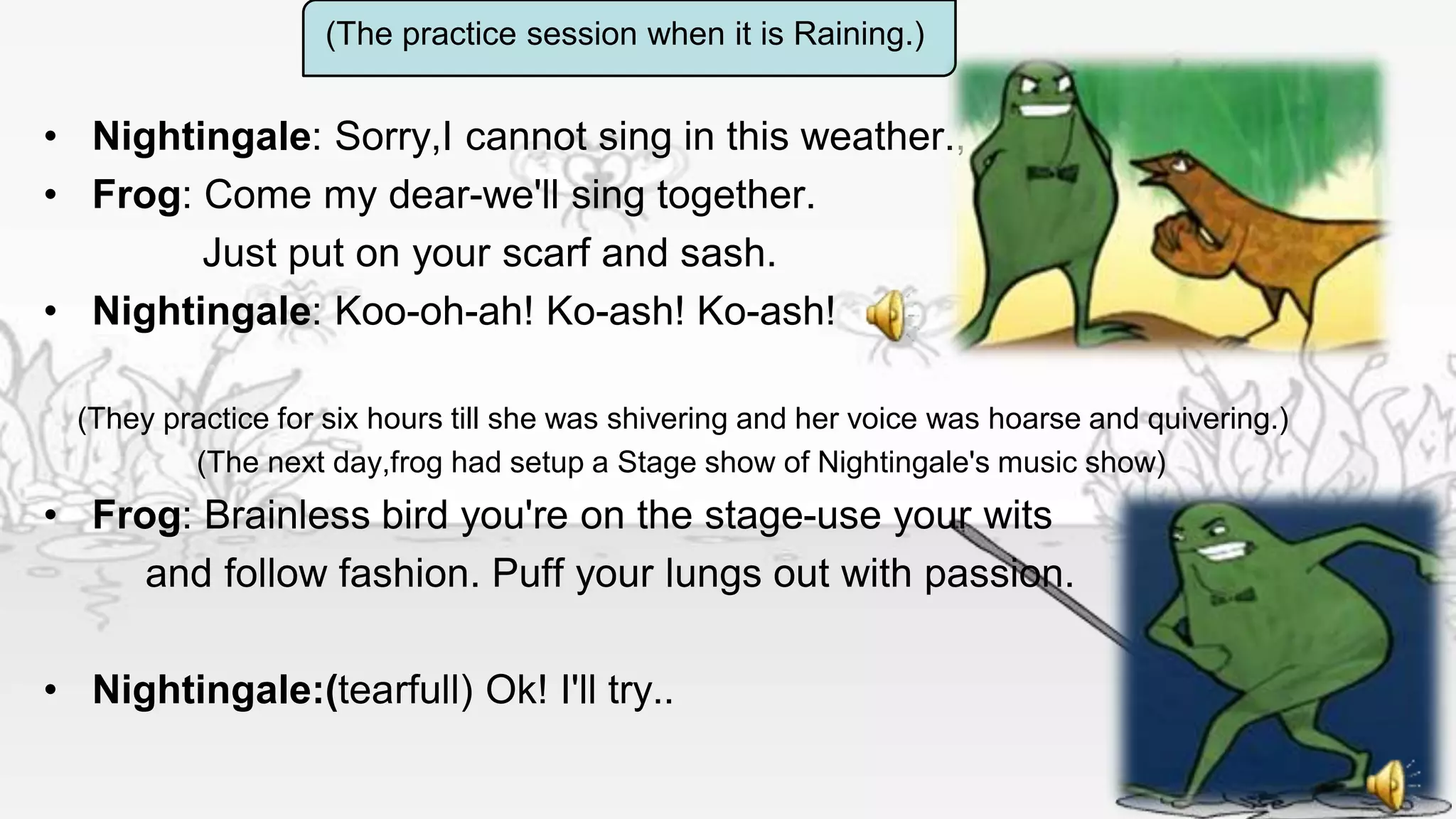 (The practice session when it is Raining.)


• Nightingale: Sorry,I cannot sing in this weather.,
• Frog: Come my dear-we'll sing together.
        Just put on your scarf and sash.
• Nightingale: Koo-oh-ah! Ko-ash! Ko-ash!

  (They practice for six hours till she was shivering and her voice was hoarse and quivering.)
          (The next day,frog had setup a Stage show of Nightingale's music show)
• Frog: Brainless bird you're on the stage-use your wits
     and follow fashion. Puff your lungs out with passion.

• Nightingale:(tearfull) Ok! I'll try..
 