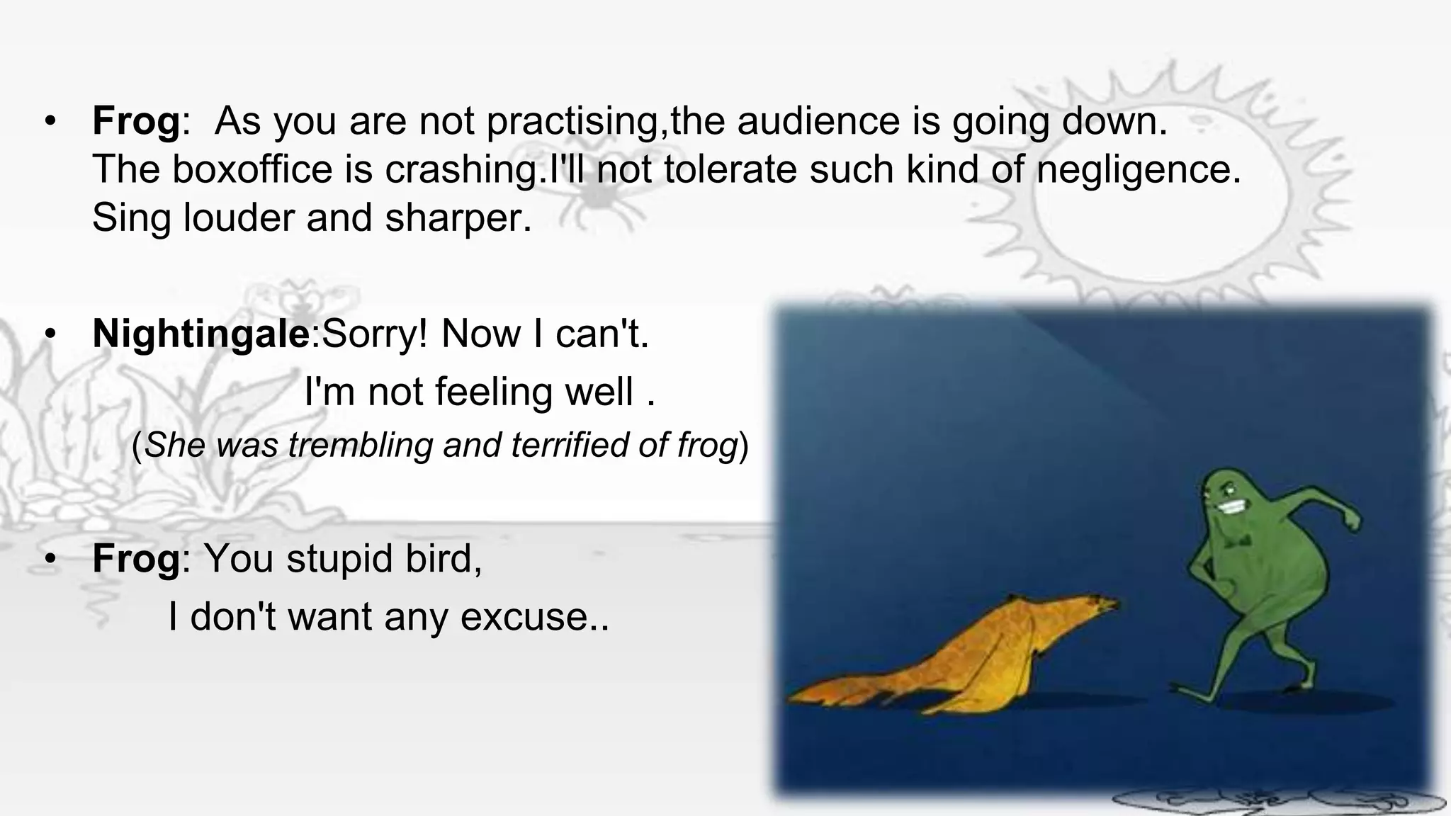 • Frog: As you are not practising,the audience is going down.
  The boxoffice is crashing.I'll not tolerate such kind of negligence.
  Sing louder and sharper.

• Nightingale:Sorry! Now I can't.
             I'm not feeling well .
     (She was trembling and terrified of frog)


• Frog: You stupid bird,
     I don't want any excuse..
 