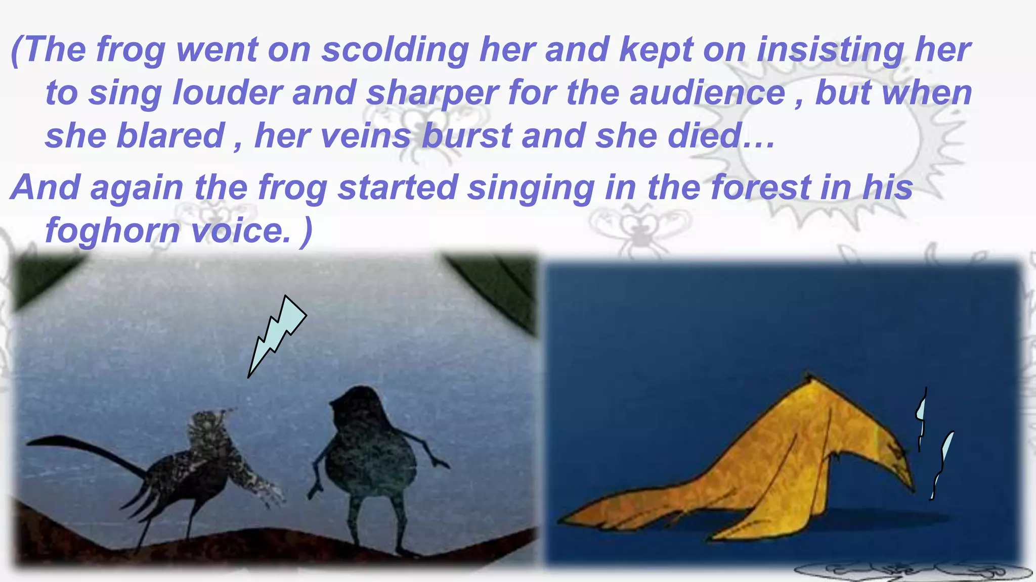 (The frog went on scolding her and kept on insisting her
  to sing louder and sharper for the audience , but when
  she blared , her veins burst and she died…
And again the frog started singing in the forest in his
  foghorn voice. )
 
