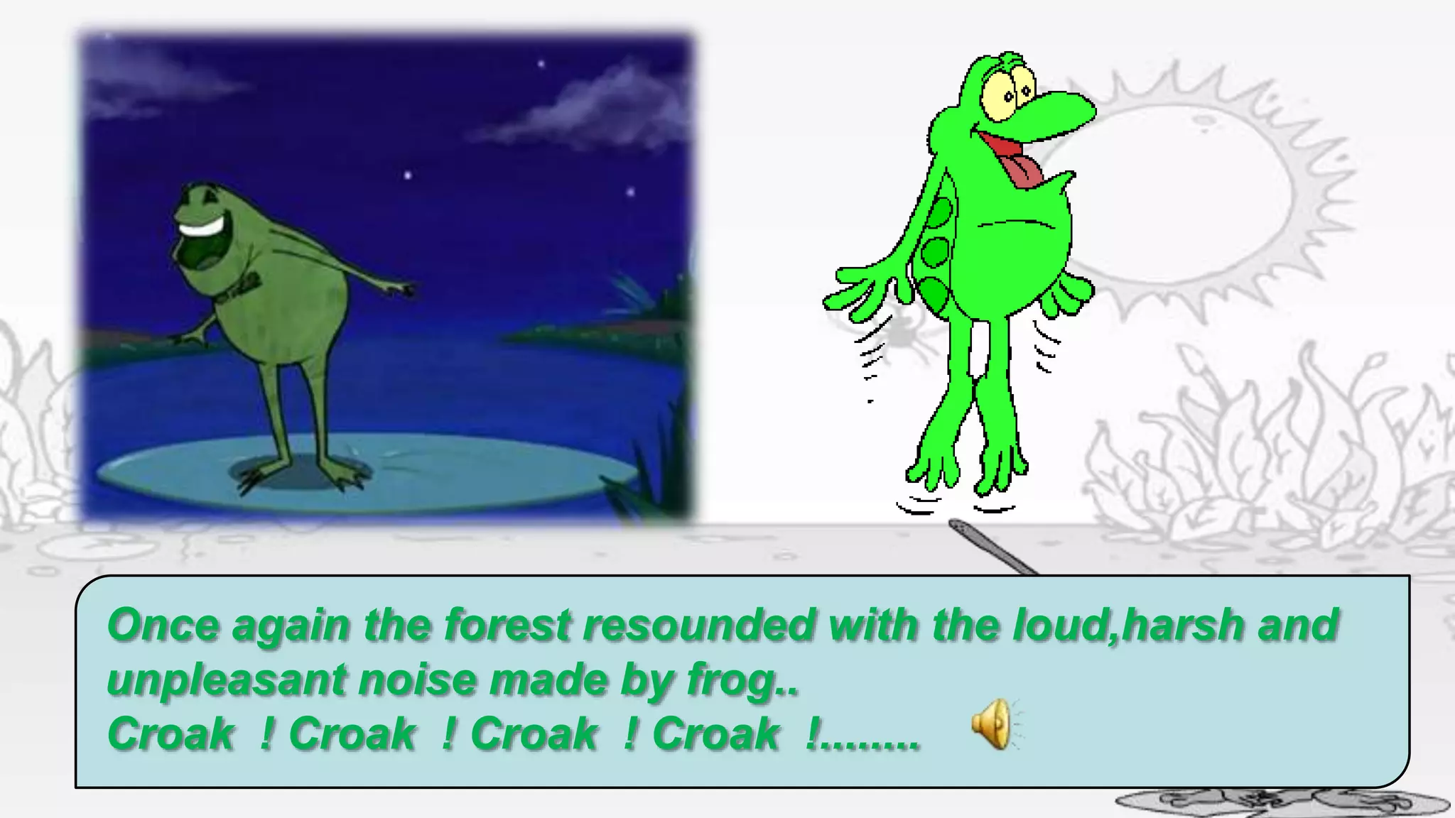 Once again the forest resounded with the loud,harsh and
unpleasant noise made by frog..
Croak ! Croak ! Croak ! Croak !........
 