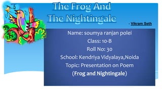 - Vikram Seth

   Name: soumya ranjan polei
            Class: 10-B
           Roll No: 30
School: Kendriya Vidyalaya,Noida
  Topic: Presentation on Poem
    (Frog and Nightingale)
 