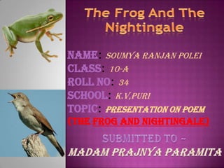 Name: soumya ranjan polei
Class: 10-A
Roll No: 34
School: k.v,puri
Topic: Presentation on Poem
(the Frog and Nightingale)
 