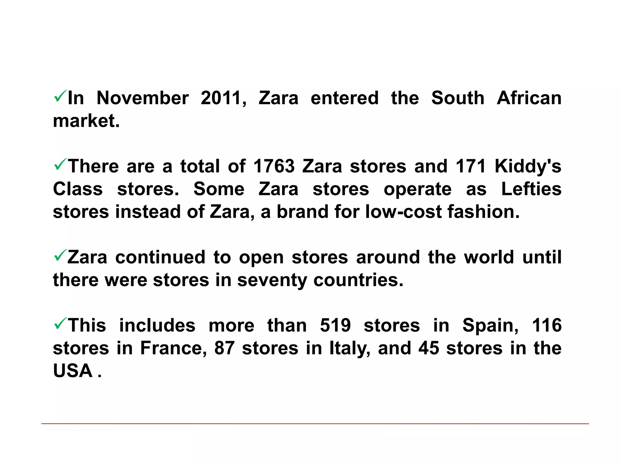 In November 2011, Zara entered the South African
market.
There are a total of 1763 Zara stores and 171 Kiddy's
Class stores. Some Zara stores operate as Lefties
stores instead of Zara, a brand for low-cost fashion.
Zara continued to open stores around the world until
there were stores in seventy countries.
This includes more than 519 stores in Spain, 116
stores in France, 87 stores in Italy, and 45 stores in the
USA .
 