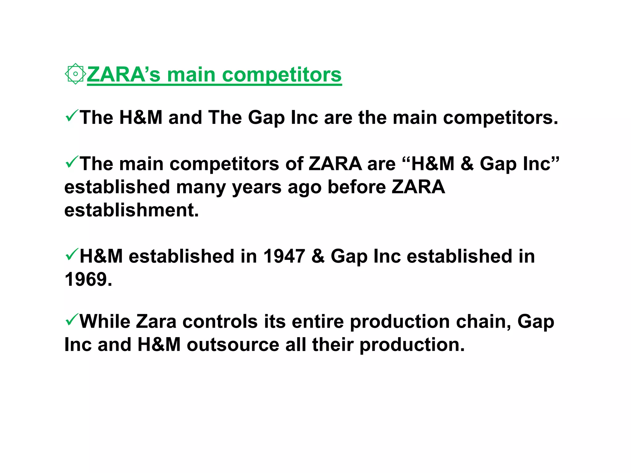 ۞ZARA’s main competitors
The H&M and The Gap Inc are the main competitors.
The main competitors of ZARA are “H&M & Gap Inc”
established many years ago before ZARA
establishment.
H&M established in 1947 & Gap Inc established in
1969.
While Zara controls its entire production chain, Gap
Inc and H&M outsource all their production.
 