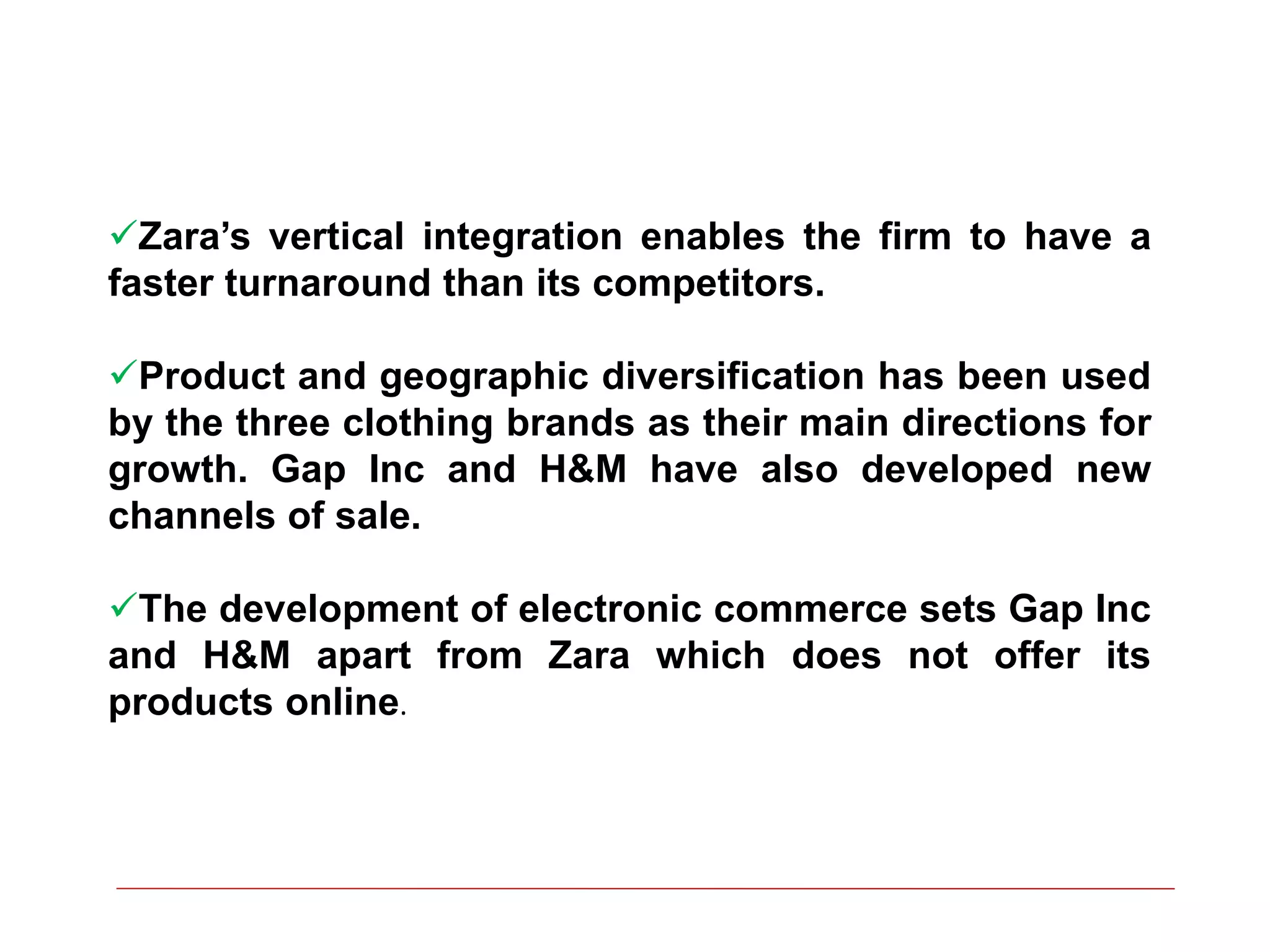 Zara’s vertical integration enables the firm to have a
faster turnaround than its competitors.
Product and geographic diversification has been used
by the three clothing brands as their main directions for
growth. Gap Inc and H&M have also developed new
channels of sale.
The development of electronic commerce sets Gap Inc
and H&M apart from Zara which does not offer its
products online.
 