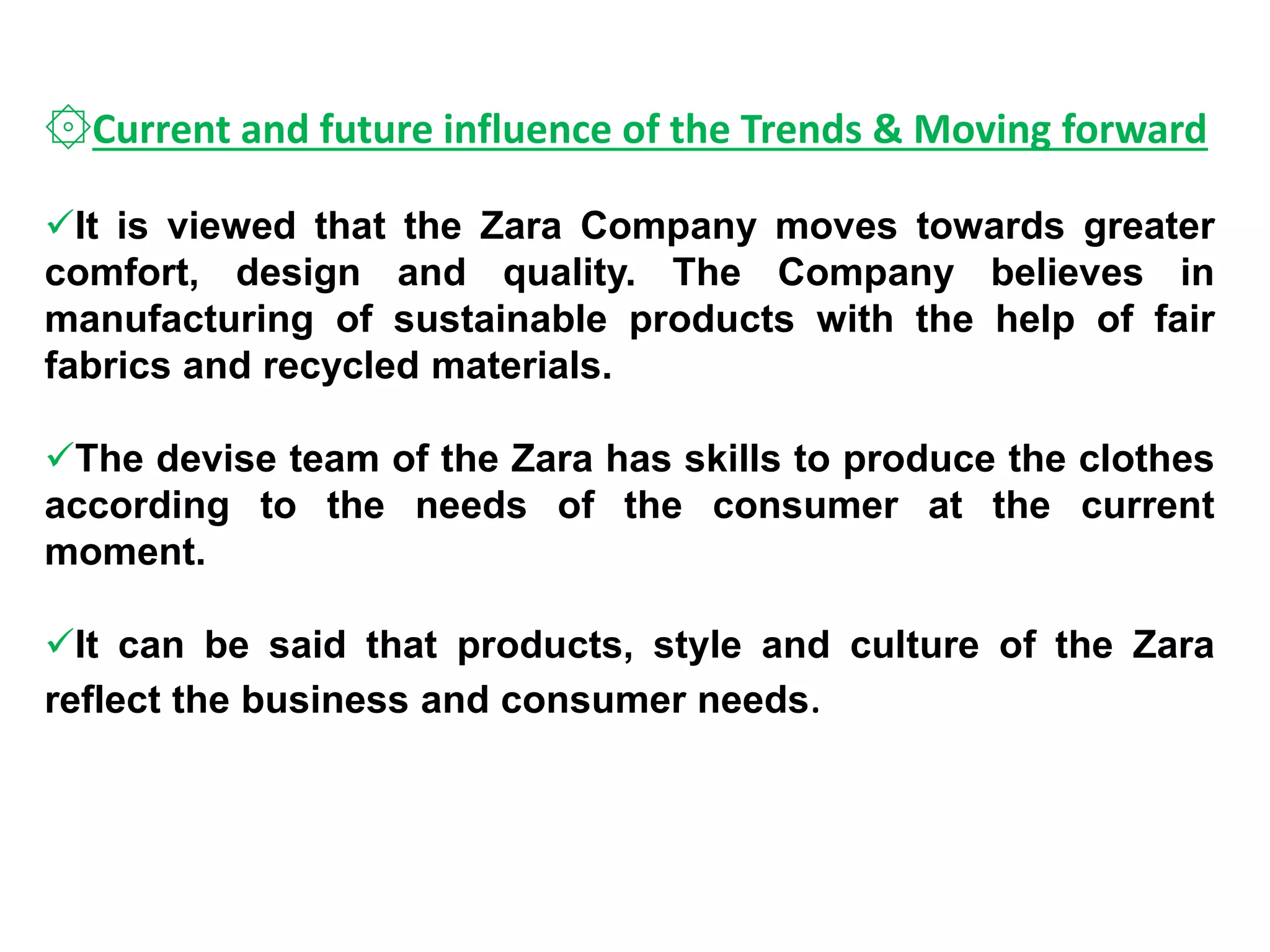 ۞Current and future influence of the Trends & Moving forward
It is viewed that the Zara Company moves towards greater
comfort, design and quality. The Company believes in
manufacturing of sustainable products with the help of fair
fabrics and recycled materials.
The devise team of the Zara has skills to produce the clothes
according to the needs of the consumer at the current
moment.
It can be said that products, style and culture of the Zara
reflect the business and consumer needs.
 