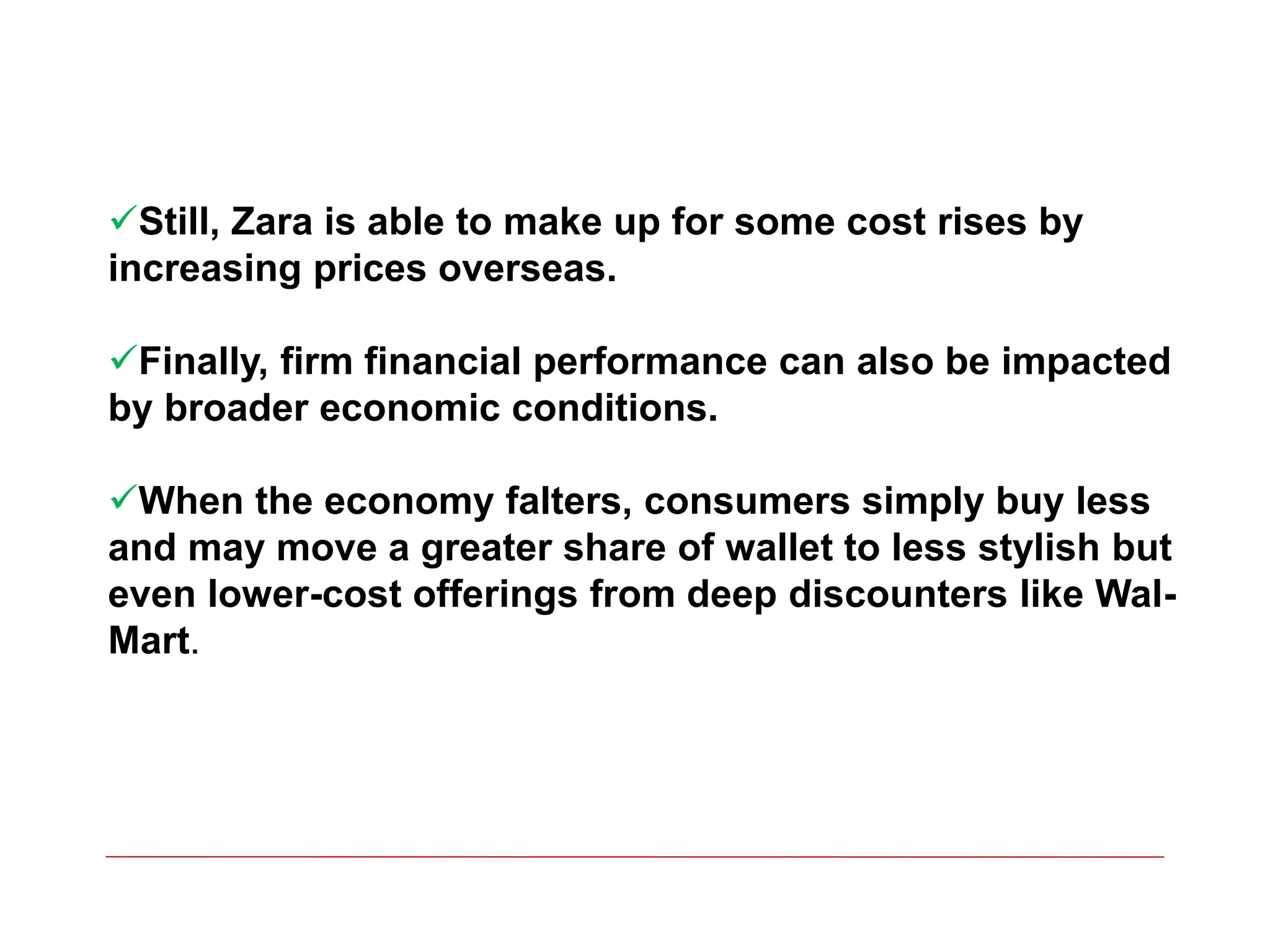 Still, Zara is able to make up for some cost rises by
increasing prices overseas.
Finally, firm financial performance can also be impacted
by broader economic conditions.
When the economy falters, consumers simply buy less
and may move a greater share of wallet to less stylish but
even lower-cost offerings from deep discounters like Wal-
Mart.
 