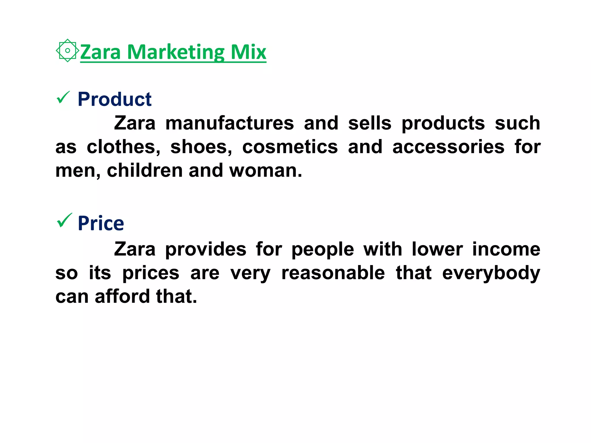 ۞Zara Marketing Mix
 Product
Zara manufactures and sells products such
as clothes, shoes, cosmetics and accessories for
men, children and woman.
 Price
Zara provides for people with lower income
so its prices are very reasonable that everybody
can afford that.
 