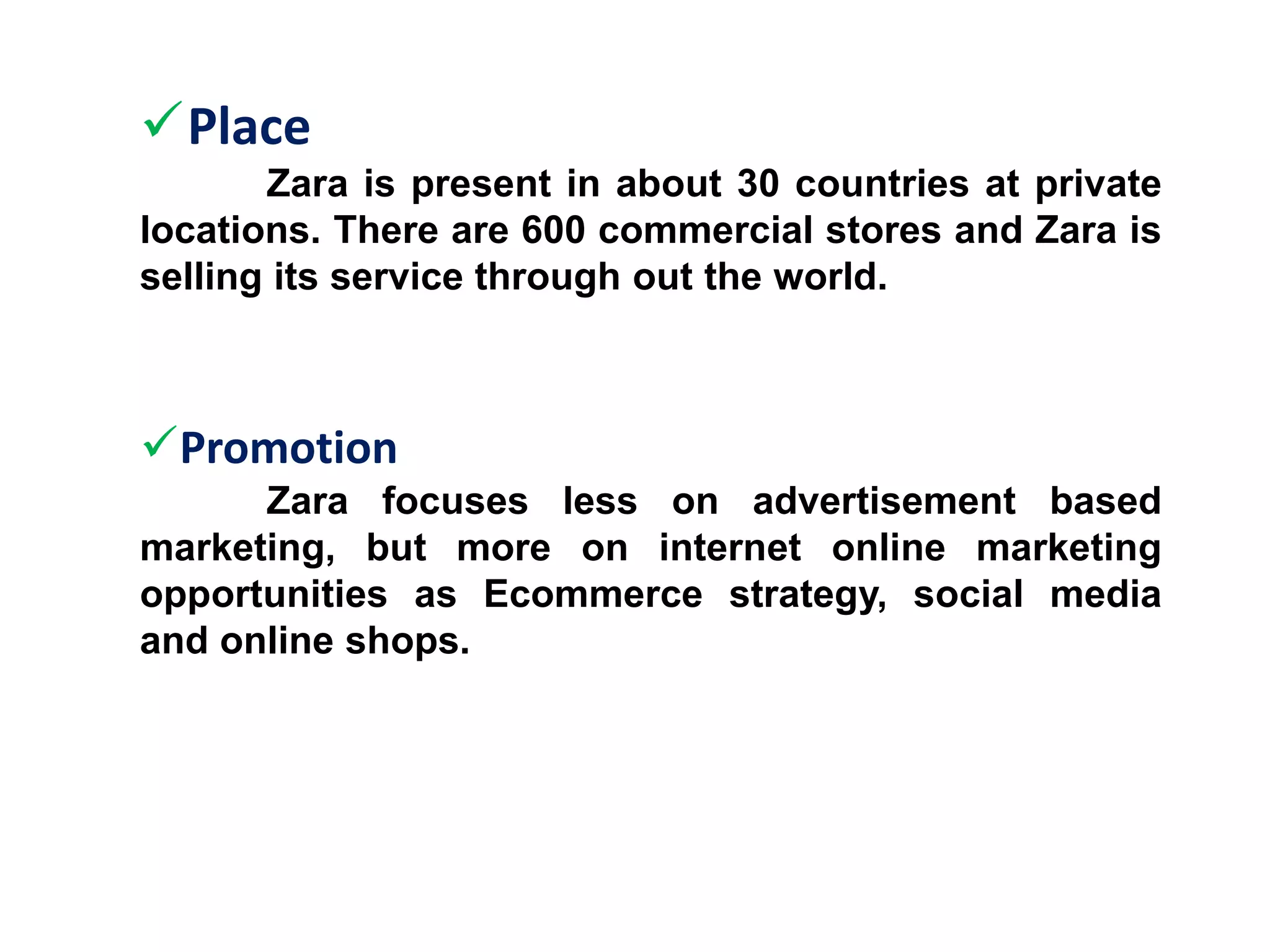 Place
Zara is present in about 30 countries at private
locations. There are 600 commercial stores and Zara is
selling its service through out the world.
Promotion
Zara focuses less on advertisement based
marketing, but more on internet online marketing
opportunities as Ecommerce strategy, social media
and online shops.
 