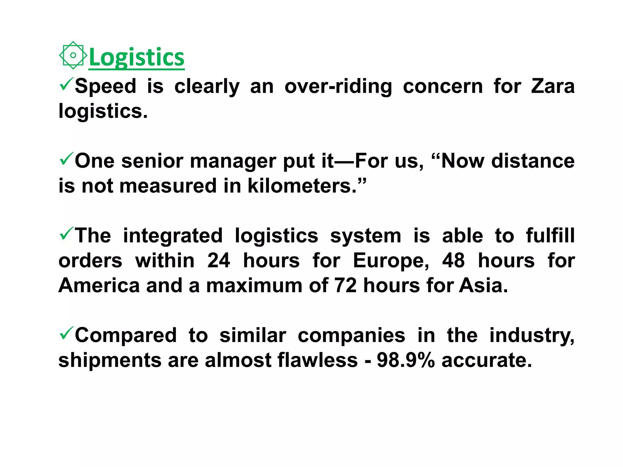 ۞Logistics
Speed is clearly an over-riding concern for Zara
logistics.
One senior manager put it―For us, “Now distance
is not measured in kilometers.”
The integrated logistics system is able to fulfill
orders within 24 hours for Europe, 48 hours for
America and a maximum of 72 hours for Asia.
Compared to similar companies in the industry,
shipments are almost flawless - 98.9% accurate.
 