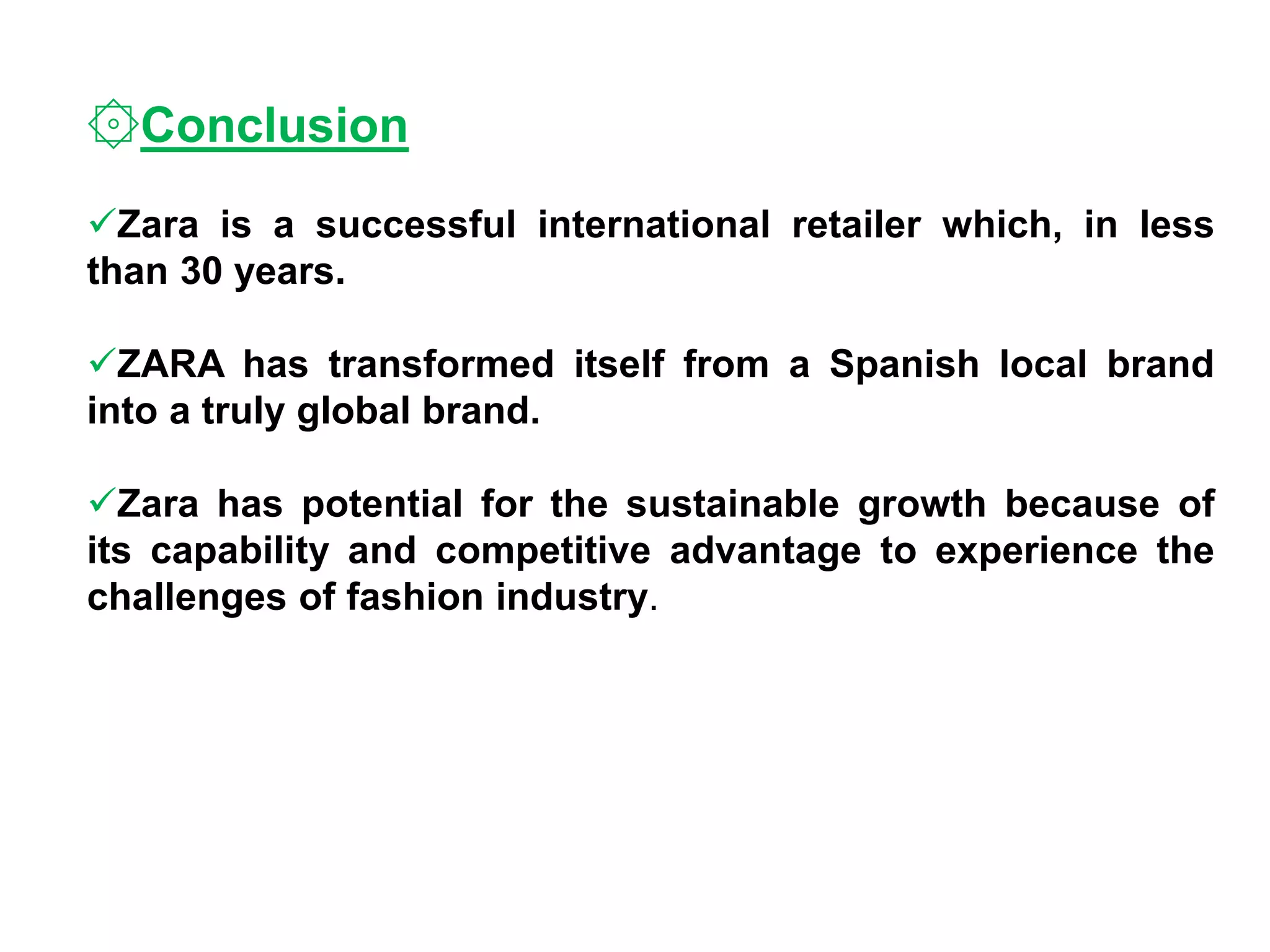 ۞Conclusion
Zara is a successful international retailer which, in less
than 30 years.
ZARA has transformed itself from a Spanish local brand
into a truly global brand.
Zara has potential for the sustainable growth because of
its capability and competitive advantage to experience the
challenges of fashion industry.
 