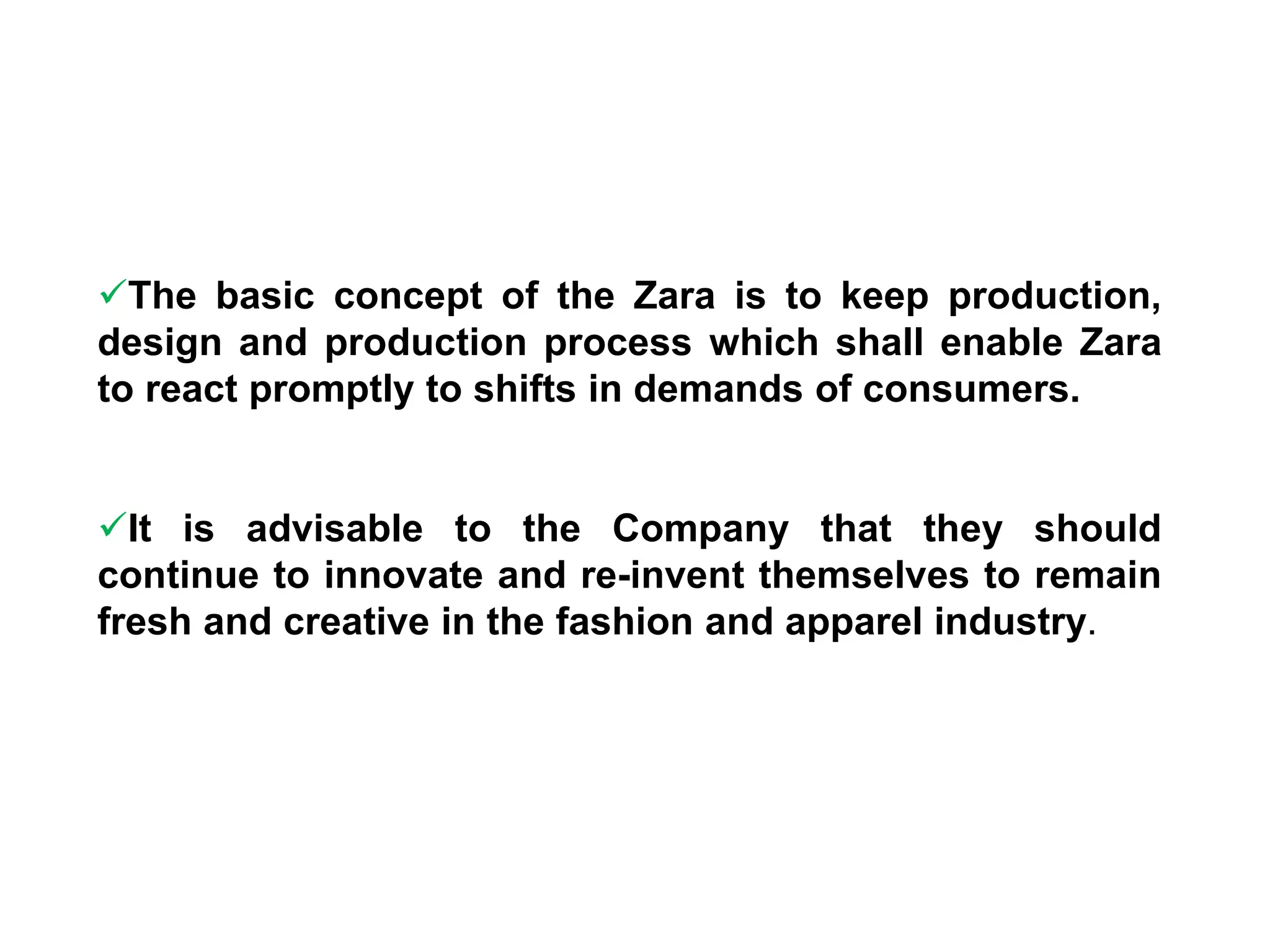 The basic concept of the Zara is to keep production,
design and production process which shall enable Zara
to react promptly to shifts in demands of consumers.
It is advisable to the Company that they should
continue to innovate and re-invent themselves to remain
fresh and creative in the fashion and apparel industry.
 