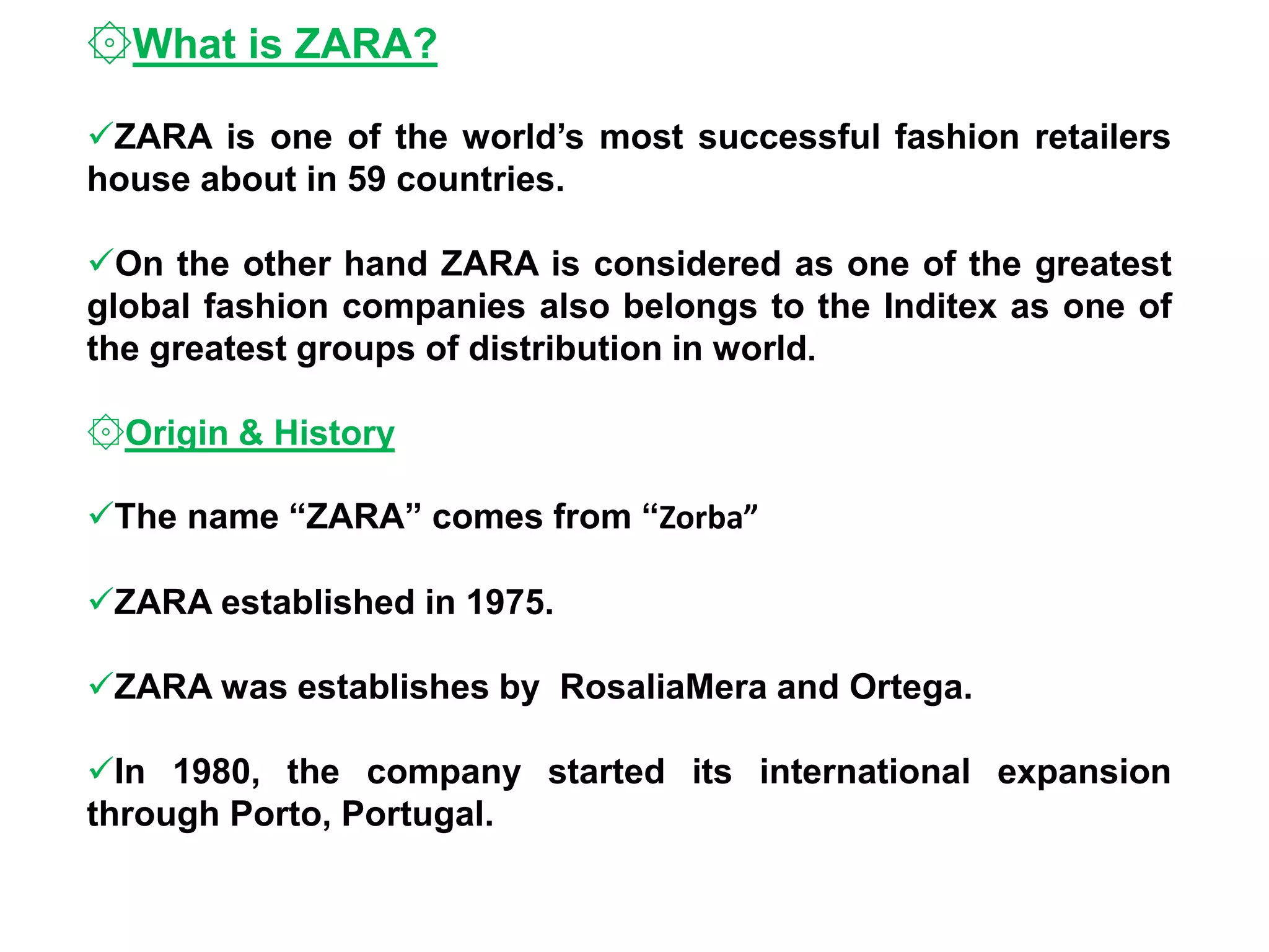 ۞What is ZARA?
ZARA is one of the world’s most successful fashion retailers
house about in 59 countries.
On the other hand ZARA is considered as one of the greatest
global fashion companies also belongs to the Inditex as one of
the greatest groups of distribution in world.
۞Origin & History
The name “ZARA” comes from “Zorba”
ZARA established in 1975.
ZARA was establishes by RosaliaMera and Ortega.
In 1980, the company started its international expansion
through Porto, Portugal.
 