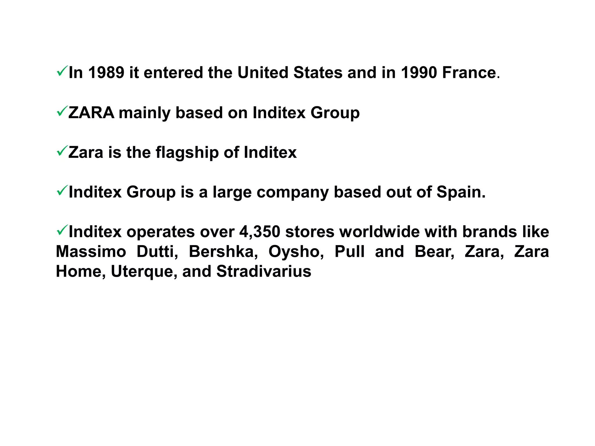 In 1989 it entered the United States and in 1990 France.
ZARA mainly based on Inditex Group
Zara is the flagship of Inditex
Inditex Group is a large company based out of Spain.
Inditex operates over 4,350 stores worldwide with brands like
Massimo Dutti, Bershka, Oysho, Pull and Bear, Zara, Zara
Home, Uterque, and Stradivarius
 