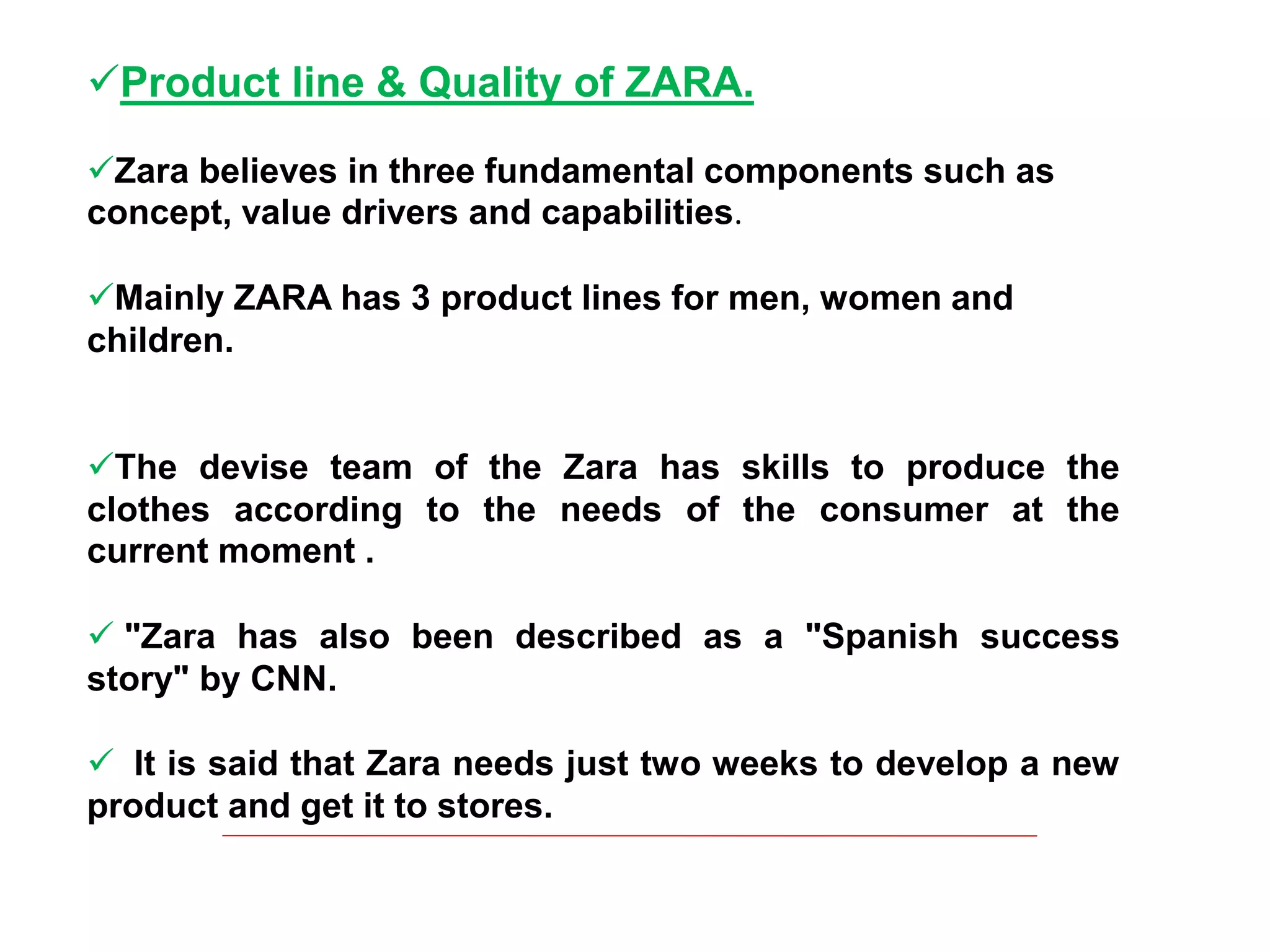 Product line & Quality of ZARA.
Zara believes in three fundamental components such as
concept, value drivers and capabilities.
Mainly ZARA has 3 product lines for men, women and
children.
The devise team of the Zara has skills to produce the
clothes according to the needs of the consumer at the
current moment .
 "Zara has also been described as a "Spanish success
story" by CNN.
 It is said that Zara needs just two weeks to develop a new
product and get it to stores.
 