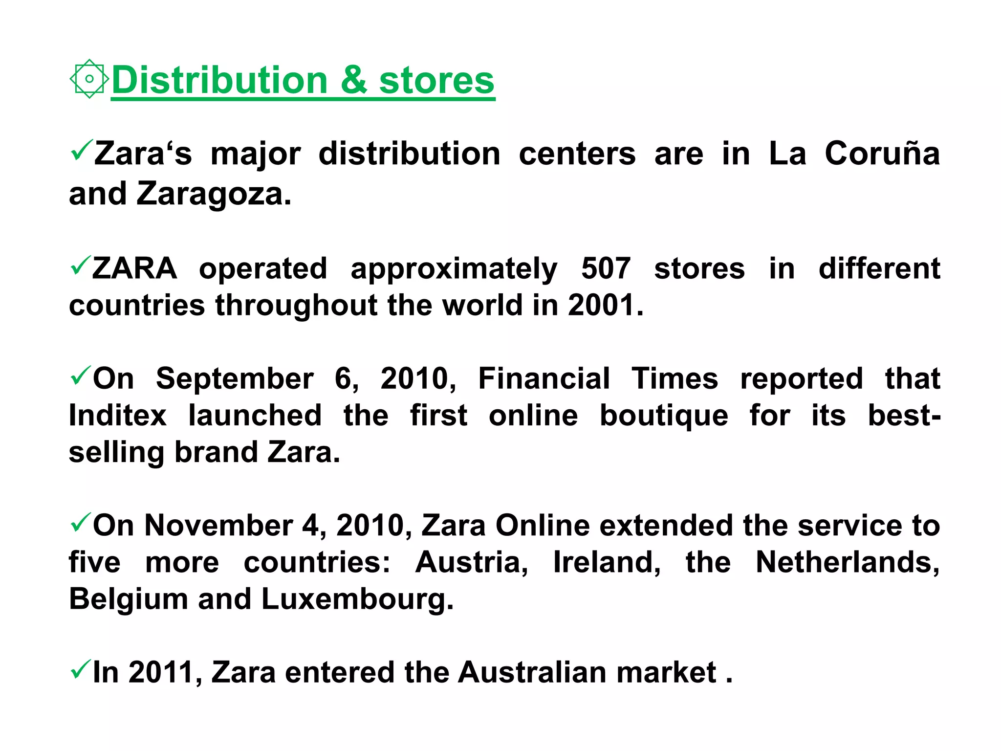 ۞Distribution & stores
Zara‘s major distribution centers are in La Coruña
and Zaragoza.
ZARA operated approximately 507 stores in different
countries throughout the world in 2001.
On September 6, 2010, Financial Times reported that
Inditex launched the first online boutique for its best-
selling brand Zara.
On November 4, 2010, Zara Online extended the service to
five more countries: Austria, Ireland, the Netherlands,
Belgium and Luxembourg.
In 2011, Zara entered the Australian market .
 