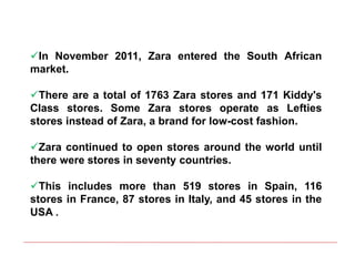 In November 2011, Zara entered the South African
market.
There are a total of 1763 Zara stores and 171 Kiddy's
Class stores. Some Zara stores operate as Lefties
stores instead of Zara, a brand for low-cost fashion.
Zara continued to open stores around the world until
there were stores in seventy countries.
This includes more than 519 stores in Spain, 116
stores in France, 87 stores in Italy, and 45 stores in the
USA .
 