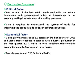 ۞Factors for Bussiness:
Political Factor
Zara as one of the best retail brands worldwide has various
interactions with governmental policy for intervention in the
economy and legal aspects in decision making processes.
Zara is required to understand the system of trade for
importing the products and goods in different countries.
Economical factor
Global growth increased to 3.6 percent in the first quarter of 2012
and Global trade rebounds in parallels with industrial production in
the first quarter 2012, which, in turn, benefited trade-oriented
economies, notably Germany and those in Asia.
Zara always aware of GST, Duties and Tariffs.
 