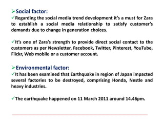 Social factor:
Regarding the social media trend development it’s a must for Zara
to establish a social media relationship to satisfy customer’s
demands due to change in generation choices.
It’s one of Zara’s strength to provide direct social contact to the
customers as per Newsletter, Facebook, Twitter, Pinterest, YouTube,
Flickr, Web mobile or a customer account.
Environmental factor:
It has been examined that Earthquake in region of Japan impacted
several factories to be destroyed, comprising Honda, Nestle and
heavy industries.
The earthquake happened on 11 March 2011 around 14.46pm.
 